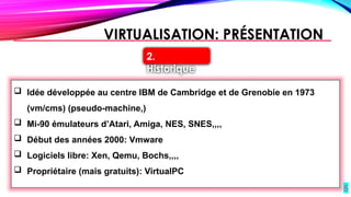 5
VIRTUALISATION: PRÉSENTATION
 Idée développée au centre IBM de Cambridge et de Grenobie en 1973
(vm/cms) (pseudo-machine,)
 Mi-90 émulateurs d’Atari, Amiga, NES, SNES,,,,
 Début des années 2000: Vmware
 Logiciels libre: Xen, Qemu, Bochs,,,,
 Propriétaire (mais gratuits): VirtualPC
2.
Historique
 