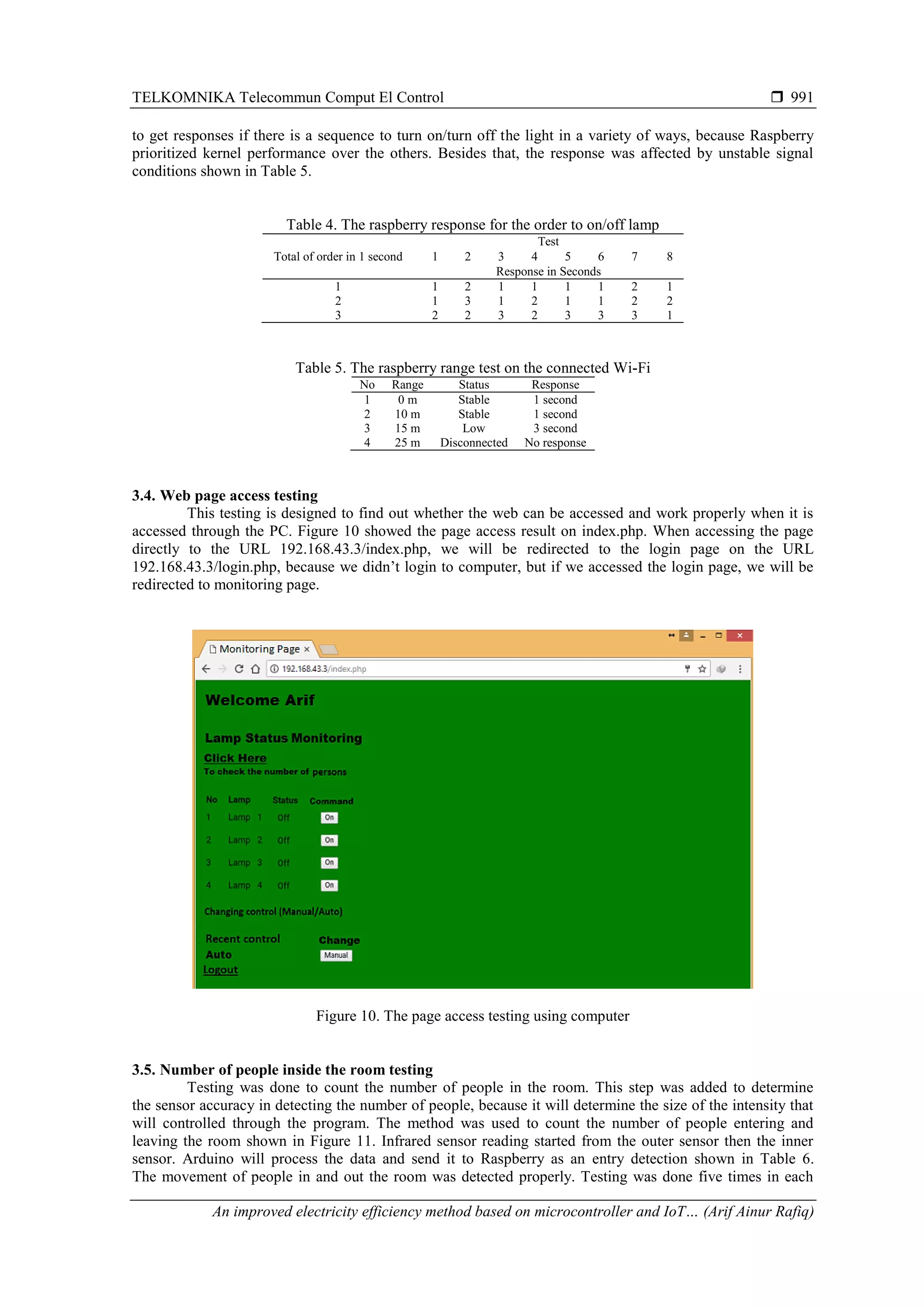 TELKOMNIKA Telecommun Comput El Control  An improved electricity efficiency method based on microcontroller and IoT… (Arif Ainur Rafiq) 991 to get responses if there is a sequence to turn on/turn off the light in a variety of ways, because Raspberry prioritized kernel performance over the others. Besides that, the response was affected by unstable signal conditions shown in Table 5. Table 4. The raspberry response for the order to on/off lamp Total of order in 1 second Test 1 2 3 4 5 6 7 8 Response in Seconds 1 1 2 1 1 1 1 2 1 2 1 3 1 2 1 1 2 2 3 2 2 3 2 3 3 3 1 Table 5. The raspberry range test on the connected Wi-Fi No Range Status Response 1 0 m Stable 1 second 2 10 m Stable 1 second 3 15 m Low 3 second 4 25 m Disconnected No response 3.4. Web page access testing This testing is designed to find out whether the web can be accessed and work properly when it is accessed through the PC. Figure 10 showed the page access result on index.php. When accessing the page directly to the URL 192.168.43.3/index.php, we will be redirected to the login page on the URL 192.168.43.3/login.php, because we didn’t login to computer, but if we accessed the login page, we will be redirected to monitoring page. Figure 10. The page access testing using computer 3.5. Number of people inside the room testing Testing was done to count the number of people in the room. This step was added to determine the sensor accuracy in detecting the number of people, because it will determine the size of the intensity that will controlled through the program. The method was used to count the number of people entering and leaving the room shown in Figure 11. Infrared sensor reading started from the outer sensor then the inner sensor. Arduino will process the data and send it to Raspberry as an entry detection shown in Table 6. The movement of people in and out the room was detected properly. Testing was done five times in each 