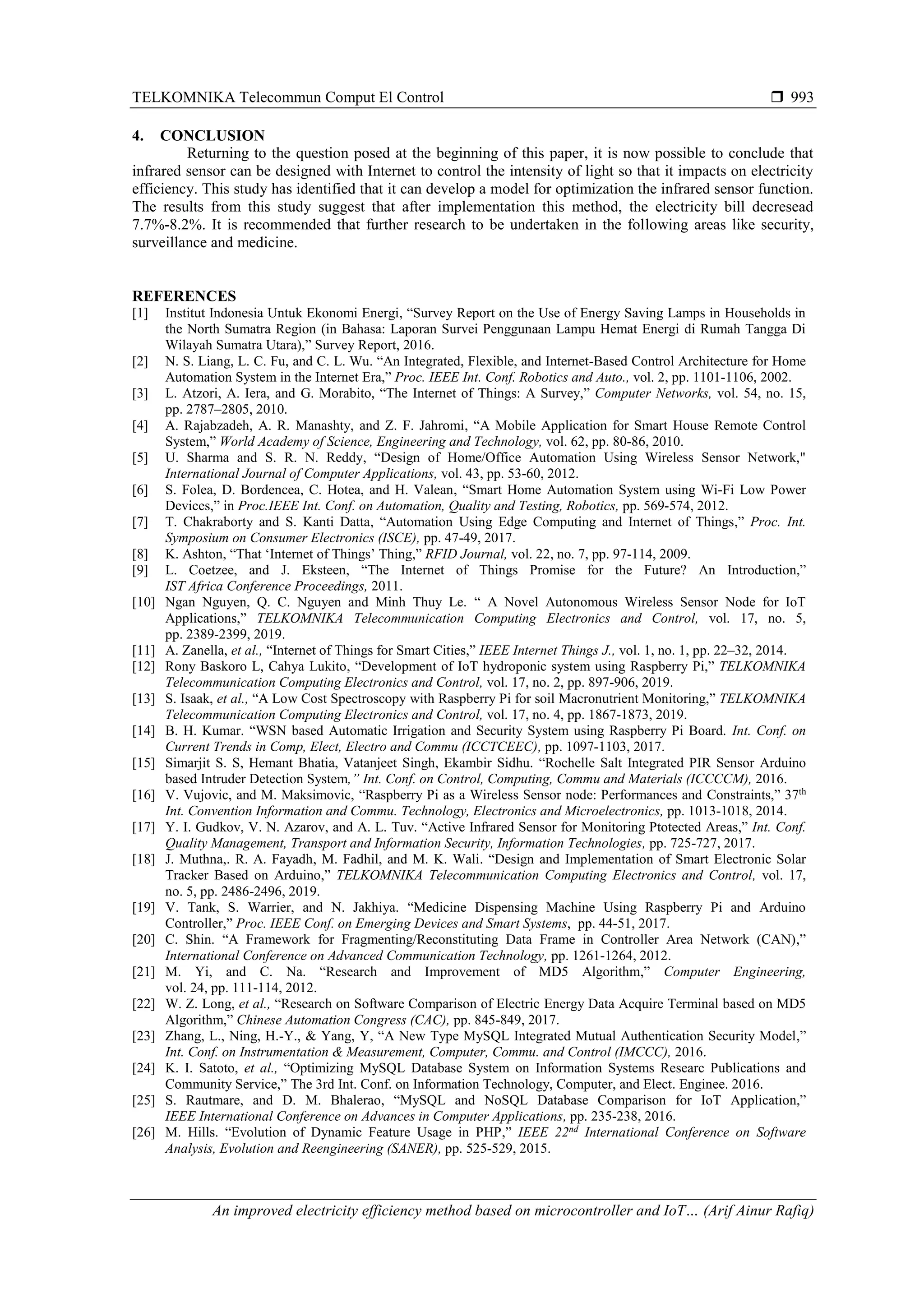 TELKOMNIKA Telecommun Comput El Control  An improved electricity efficiency method based on microcontroller and IoT… (Arif Ainur Rafiq) 993 4. CONCLUSION Returning to the question posed at the beginning of this paper, it is now possible to conclude that infrared sensor can be designed with Internet to control the intensity of light so that it impacts on electricity efficiency. This study has identified that it can develop a model for optimization the infrared sensor function. The results from this study suggest that after implementation this method, the electricity bill decresead 7.7%-8.2%. It is recommended that further research to be undertaken in the following areas like security, surveillance and medicine. REFERENCES [1] Institut Indonesia Untuk Ekonomi Energi, “Survey Report on the Use of Energy Saving Lamps in Households in the North Sumatra Region (in Bahasa: Laporan Survei Penggunaan Lampu Hemat Energi di Rumah Tangga Di Wilayah Sumatra Utara),” Survey Report, 2016. [2] N. S. Liang, L. C. Fu, and C. L. Wu. “An Integrated, Flexible, and Internet-Based Control Architecture for Home Automation System in the Internet Era,” Proc. IEEE Int. Conf. Robotics and Auto., vol. 2, pp. 1101-1106, 2002. [3] L. Atzori, A. Iera, and G. Morabito, “The Internet of Things: A Survey,” Computer Networks, vol. 54, no. 15, pp. 2787–2805, 2010. [4] A. Rajabzadeh, A. R. Manashty, and Z. F. Jahromi, “A Mobile Application for Smart House Remote Control System,” World Academy of Science, Engineering and Technology, vol. 62, pp. 80-86, 2010. [5] U. Sharma and S. R. N. Reddy, “Design of Home/Office Automation Using Wireless Sensor Network," International Journal of Computer Applications, vol. 43, pp. 53-60, 2012. [6] S. Folea, D. Bordencea, C. Hotea, and H. Valean, “Smart Home Automation System using Wi-Fi Low Power Devices,” in Proc.IEEE Int. Conf. on Automation, Quality and Testing, Robotics, pp. 569-574, 2012. [7] T. Chakraborty and S. Kanti Datta, “Automation Using Edge Computing and Internet of Things,” Proc. Int. Symposium on Consumer Electronics (ISCE), pp. 47-49, 2017. [8] K. Ashton, “That ‘Internet of Things’ Thing,” RFID Journal, vol. 22, no. 7, pp. 97-114, 2009. [9] L. Coetzee, and J. Eksteen, “The Internet of Things Promise for the Future? An Introduction,” IST Africa Conference Proceedings, 2011. [10] Ngan Nguyen, Q. C. Nguyen and Minh Thuy Le. “ A Novel Autonomous Wireless Sensor Node for IoT Applications,” TELKOMNIKA Telecommunication Computing Electronics and Control, vol. 17, no. 5, pp. 2389-2399, 2019. [11] A. Zanella, et al., “Internet of Things for Smart Cities,” IEEE Internet Things J., vol. 1, no. 1, pp. 22–32, 2014. [12] Rony Baskoro L, Cahya Lukito, “Development of IoT hydroponic system using Raspberry Pi,” TELKOMNIKA Telecommunication Computing Electronics and Control, vol. 17, no. 2, pp. 897-906, 2019. [13] S. Isaak, et al., “A Low Cost Spectroscopy with Raspberry Pi for soil Macronutrient Monitoring,” TELKOMNIKA Telecommunication Computing Electronics and Control, vol. 17, no. 4, pp. 1867-1873, 2019. [14] B. H. Kumar. “WSN based Automatic Irrigation and Security System using Raspberry Pi Board. Int. Conf. on Current Trends in Comp, Elect, Electro and Commu (ICCTCEEC), pp. 1097-1103, 2017. [15] Simarjit S. S, Hemant Bhatia, Vatanjeet Singh, Ekambir Sidhu. “Rochelle Salt Integrated PIR Sensor Arduino based Intruder Detection System,” Int. Conf. on Control, Computing, Commu and Materials (ICCCCM), 2016. [16] V. Vujovic, and M. Maksimovic, “Raspberry Pi as a Wireless Sensor node: Performances and Constraints,” 37th Int. Convention Information and Commu. Technology, Electronics and Microelectronics, pp. 1013-1018, 2014. [17] Y. I. Gudkov, V. N. Azarov, and A. L. Tuv. “Active Infrared Sensor for Monitoring Ptotected Areas,” Int. Conf. Quality Management, Transport and Information Security, Information Technologies, pp. 725-727, 2017. [18] J. Muthna,. R. A. Fayadh, M. Fadhil, and M. K. Wali. “Design and Implementation of Smart Electronic Solar Tracker Based on Arduino,” TELKOMNIKA Telecommunication Computing Electronics and Control, vol. 17, no. 5, pp. 2486-2496, 2019. [19] V. Tank, S. Warrier, and N. Jakhiya. “Medicine Dispensing Machine Using Raspberry Pi and Arduino Controller,” Proc. IEEE Conf. on Emerging Devices and Smart Systems, pp. 44-51, 2017. [20] C. Shin. “A Framework for Fragmenting/Reconstituting Data Frame in Controller Area Network (CAN),” International Conference on Advanced Communication Technology, pp. 1261-1264, 2012. [21] M. Yi, and C. Na. “Research and Improvement of MD5 Algorithm,” Computer Engineering, vol. 24, pp. 111-114, 2012. [22] W. Z. Long, et al., “Research on Software Comparison of Electric Energy Data Acquire Terminal based on MD5 Algorithm,” Chinese Automation Congress (CAC), pp. 845-849, 2017. [23] Zhang, L., Ning, H.-Y., & Yang, Y, “A New Type MySQL Integrated Mutual Authentication Security Model,” Int. Conf. on Instrumentation & Measurement, Computer, Commu. and Control (IMCCC), 2016. [24] K. I. Satoto, et al., “Optimizing MySQL Database System on Information Systems Researc Publications and Community Service,” The 3rd Int. Conf. on Information Technology, Computer, and Elect. Enginee. 2016. [25] S. Rautmare, and D. M. Bhalerao, “MySQL and NoSQL Database Comparison for IoT Application,” IEEE International Conference on Advances in Computer Applications, pp. 235-238, 2016. [26] M. Hills. “Evolution of Dynamic Feature Usage in PHP,” IEEE 22nd International Conference on Software Analysis, Evolution and Reengineering (SANER), pp. 525-529, 2015. 