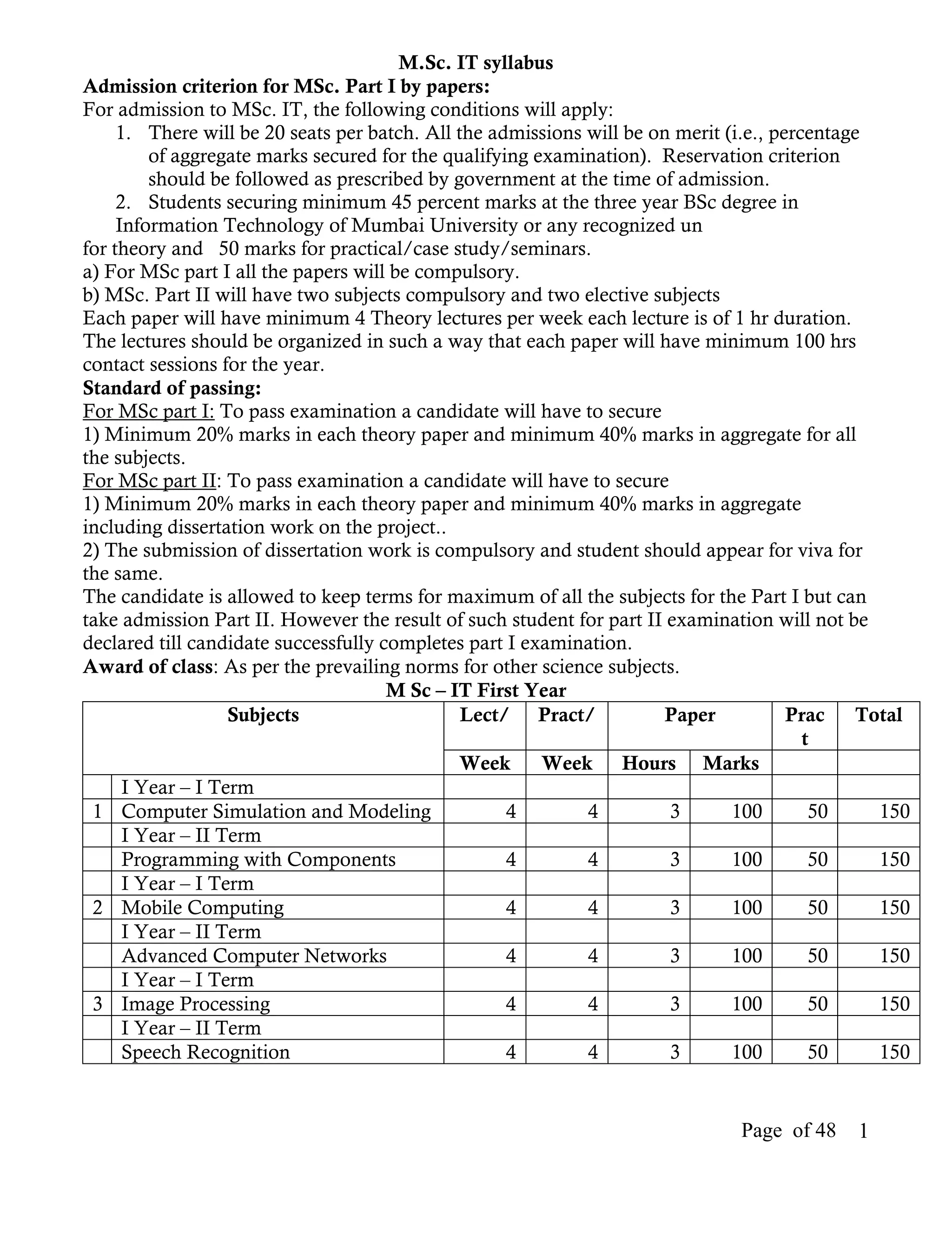 M.Sc. IT syllabus
Admission criterion for MSc. Part I by papers:
For admission to MSc. IT, the following conditions will apply:
     1. There will be 20 seats per batch. All the admissions will be on merit (i.e., percentage
         of aggregate marks secured for the qualifying examination). Reservation criterion
         should be followed as prescribed by government at the time of admission.
     2. Students securing minimum 45 percent marks at the three year BSc degree in
     Information Technology of Mumbai University or any recognized un
for theory and 50 marks for practical/case study/seminars.
a) For MSc part I all the papers will be compulsory.
b) MSc. Part II will have two subjects compulsory and two elective subjects
Each paper will have minimum 4 Theory lectures per week each lecture is of 1 hr duration.
The lectures should be organized in such a way that each paper will have minimum 100 hrs
contact sessions for the year.
Standard of passing:
For MSc part I: To pass examination a candidate will have to secure
1) Minimum 20% marks in each theory paper and minimum 40% marks in aggregate for all
the subjects.
For MSc part II: To pass examination a candidate will have to secure
1) Minimum 20% marks in each theory paper and minimum 40% marks in aggregate
including dissertation work on the project..
2) The submission of dissertation work is compulsory and student should appear for viva for
the same.
The candidate is allowed to keep terms for maximum of all the subjects for the Part I but can
take admission Part II. However the result of such student for part II examination will not be
declared till candidate successfully completes part I examination.
Award of class: As per the prevailing norms for other science subjects.
                                      M Sc – IT First Year
                   Subjects                    Lect/ Pract/            Paper           Prac    Total
                                                                                         t
                                              Week      Week Hours Marks
      I Year – I Term
 1 Computer Simulation and Modeling                 4        4         3       100        50     150
      I Year – II Term
      Programming with Components                   4        4         3       100        50     150
      I Year – I Term
 2 Mobile Computing                                 4        4         3       100        50     150
      I Year – II Term
      Advanced Computer Networks                    4        4         3       100        50     150
      I Year – I Term
 3 Image Processing                                 4        4         3       100        50     150
      I Year – II Term
      Speech Recognition                            4        4         3       100        50     150


                                                                               Page of 48    1
 