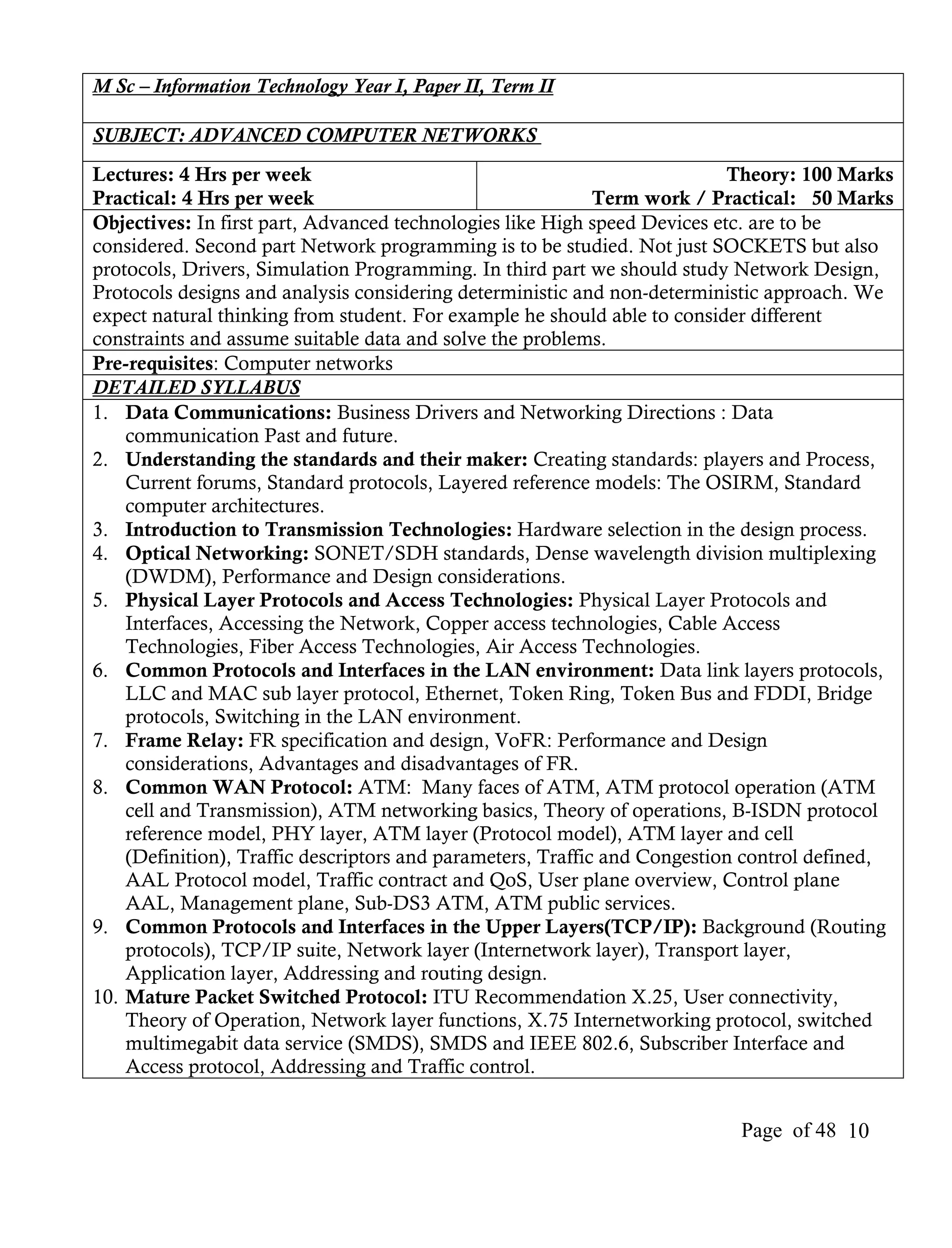 M Sc – Information Technology Year I, Paper II, Term II

SUBJECT: ADVANCED COMPUTER NETWORKS
Lectures: 4 Hrs per week                                                   Theory: 100 Marks
Practical: 4 Hrs per week                                    Term work / Practical: 50 Marks
Objectives: In first part, Advanced technologies like High speed Devices etc. are to be
considered. Second part Network programming is to be studied. Not just SOCKETS but also
protocols, Drivers, Simulation Programming. In third part we should study Network Design,
Protocols designs and analysis considering deterministic and non-deterministic approach. We
expect natural thinking from student. For example he should able to consider different
constraints and assume suitable data and solve the problems.
Pre-requisites: Computer networks
DETAILED SYLLABUS
1. Data Communications: Business Drivers and Networking Directions : Data
    communication Past and future.
2. Understanding the standards and their maker: Creating standards: players and Process,
    Current forums, Standard protocols, Layered reference models: The OSIRM, Standard
    computer architectures.
3. Introduction to Transmission Technologies: Hardware selection in the design process.
4. Optical Networking: SONET/SDH standards, Dense wavelength division multiplexing
    (DWDM), Performance and Design considerations.
5. Physical Layer Protocols and Access Technologies: Physical Layer Protocols and
    Interfaces, Accessing the Network, Copper access technologies, Cable Access
    Technologies, Fiber Access Technologies, Air Access Technologies.
6. Common Protocols and Interfaces in the LAN environment: Data link layers protocols,
    LLC and MAC sub layer protocol, Ethernet, Token Ring, Token Bus and FDDI, Bridge
    protocols, Switching in the LAN environment.
7. Frame Relay: FR specification and design, VoFR: Performance and Design
    considerations, Advantages and disadvantages of FR.
8. Common WAN Protocol: ATM: Many faces of ATM, ATM protocol operation (ATM
    cell and Transmission), ATM networking basics, Theory of operations, B-ISDN protocol
    reference model, PHY layer, ATM layer (Protocol model), ATM layer and cell
    (Definition), Traffic descriptors and parameters, Traffic and Congestion control defined,
    AAL Protocol model, Traffic contract and QoS, User plane overview, Control plane
    AAL, Management plane, Sub-DS3 ATM, ATM public services.
9. Common Protocols and Interfaces in the Upper Layers(TCP/IP): Background (Routing
    protocols), TCP/IP suite, Network layer (Internetwork layer), Transport layer,
    Application layer, Addressing and routing design.
10. Mature Packet Switched Protocol: ITU Recommendation X.25, User connectivity,
    Theory of Operation, Network layer functions, X.75 Internetworking protocol, switched
    multimegabit data service (SMDS), SMDS and IEEE 802.6, Subscriber Interface and
    Access protocol, Addressing and Traffic control.


                                                                           Page of 48 10
 