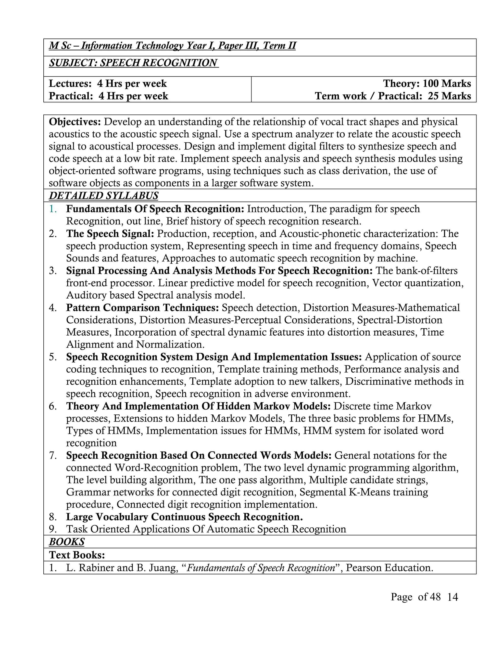 M Sc – Information Technology Year I, Paper III, Term II
SUBJECT: SPEECH RECOGNITION
Lectures: 4 Hrs per week                                                 Theory: 100 Marks
Practical: 4 Hrs per week                                   Term work / Practical: 25 Marks

Objectives: Develop an understanding of the relationship of vocal tract shapes and physical
acoustics to the acoustic speech signal. Use a spectrum analyzer to relate the acoustic speech
signal to acoustical processes. Design and implement digital filters to synthesize speech and
code speech at a low bit rate. Implement speech analysis and speech synthesis modules using
object-oriented software programs, using techniques such as class derivation, the use of
software objects as components in a larger software system.
DETAILED SYLLABUS
1. Fundamentals Of Speech Recognition: Introduction, The paradigm for speech
    Recognition, out line, Brief history of speech recognition research.
2. The Speech Signal: Production, reception, and Acoustic-phonetic characterization: The
    speech production system, Representing speech in time and frequency domains, Speech
    Sounds and features, Approaches to automatic speech recognition by machine.
3. Signal Processing And Analysis Methods For Speech Recognition: The bank-of-filters
    front-end processor. Linear predictive model for speech recognition, Vector quantization,
    Auditory based Spectral analysis model.
4. Pattern Comparison Techniques: Speech detection, Distortion Measures-Mathematical
    Considerations, Distortion Measures-Perceptual Considerations, Spectral-Distortion
    Measures, Incorporation of spectral dynamic features into distortion measures, Time
    Alignment and Normalization.
5. Speech Recognition System Design And Implementation Issues: Application of source
    coding techniques to recognition, Template training methods, Performance analysis and
    recognition enhancements, Template adoption to new talkers, Discriminative methods in
    speech recognition, Speech recognition in adverse environment.
6. Theory And Implementation Of Hidden Markov Models: Discrete time Markov
    processes, Extensions to hidden Markov Models, The three basic problems for HMMs,
    Types of HMMs, Implementation issues for HMMs, HMM system for isolated word
    recognition
7. Speech Recognition Based On Connected Words Models: General notations for the
    connected Word-Recognition problem, The two level dynamic programming algorithm,
    The level building algorithm, The one pass algorithm, Multiple candidate strings,
    Grammar networks for connected digit recognition, Segmental K-Means training
    procedure, Connected digit recognition implementation.
8. Large Vocabulary Continuous Speech Recognition.
9. Task Oriented Applications Of Automatic Speech Recognition
BOOKS
Text Books:
1. L. Rabiner and B. Juang, “Fundamentals of Speech Recognition”, Pearson Education.

                                                                             Page of 48 14
 
