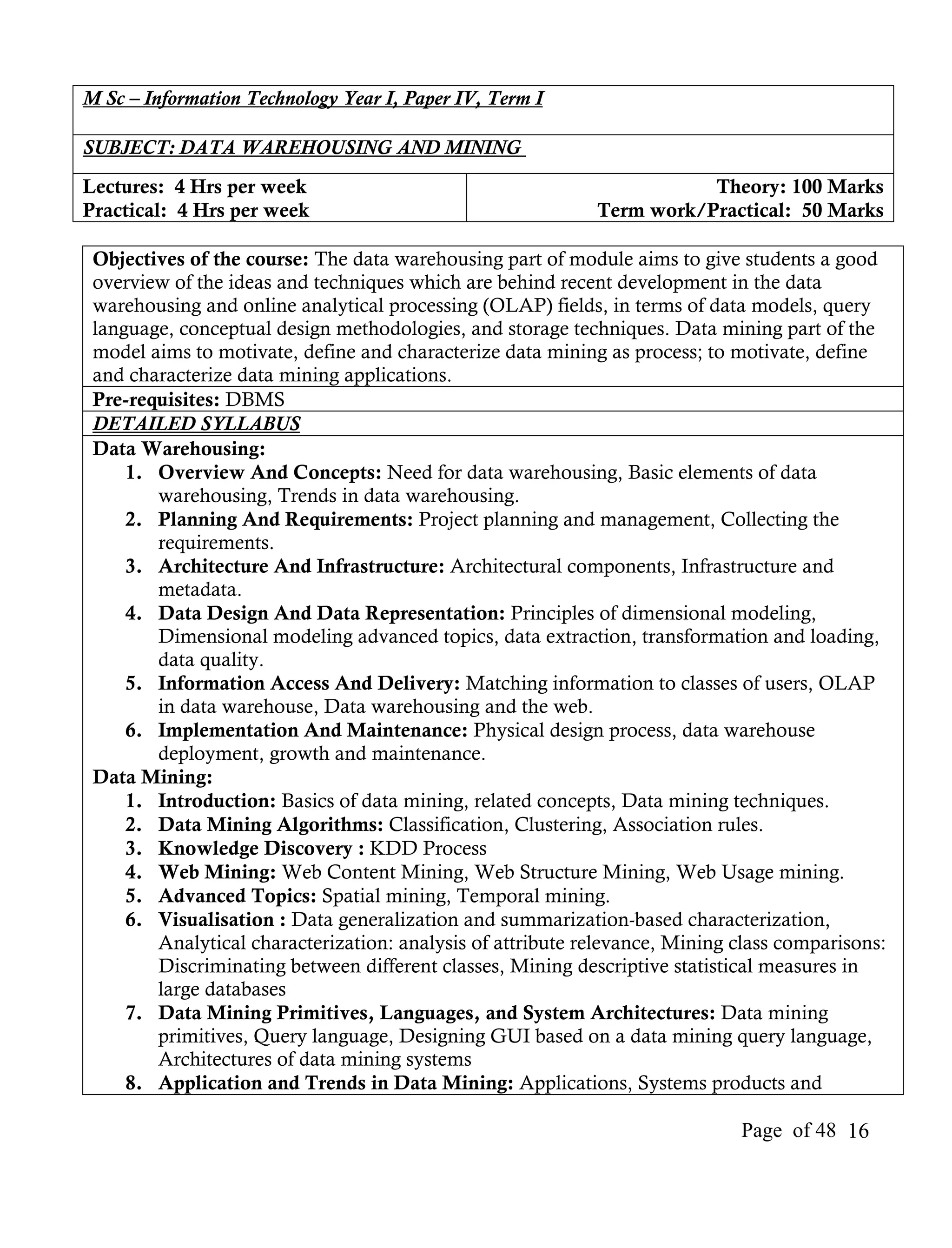 M Sc – Information Technology Year I, Paper IV, Term I

SUBJECT: DATA WAREHOUSING AND MINING
Lectures: 4 Hrs per week                                               Theory: 100 Marks
Practical: 4 Hrs per week                                   Term work/Practical: 50 Marks

 Objectives of the course: The data warehousing part of module aims to give students a good
 overview of the ideas and techniques which are behind recent development in the data
 warehousing and online analytical processing (OLAP) fields, in terms of data models, query
 language, conceptual design methodologies, and storage techniques. Data mining part of the
 model aims to motivate, define and characterize data mining as process; to motivate, define
 and characterize data mining applications.
 Pre-requisites: DBMS
 DETAILED SYLLABUS
 Data Warehousing:
     1. Overview And Concepts: Need for data warehousing, Basic elements of data
        warehousing, Trends in data warehousing.
     2. Planning And Requirements: Project planning and management, Collecting the
        requirements.
     3. Architecture And Infrastructure: Architectural components, Infrastructure and
        metadata.
     4. Data Design And Data Representation: Principles of dimensional modeling,
        Dimensional modeling advanced topics, data extraction, transformation and loading,
        data quality.
     5. Information Access And Delivery: Matching information to classes of users, OLAP
        in data warehouse, Data warehousing and the web.
     6. Implementation And Maintenance: Physical design process, data warehouse
        deployment, growth and maintenance.
 Data Mining:
     1. Introduction: Basics of data mining, related concepts, Data mining techniques.
     2. Data Mining Algorithms: Classification, Clustering, Association rules.
     3. Knowledge Discovery : KDD Process
     4. Web Mining: Web Content Mining, Web Structure Mining, Web Usage mining.
     5. Advanced Topics: Spatial mining, Temporal mining.
     6. Visualisation : Data generalization and summarization-based characterization,
        Analytical characterization: analysis of attribute relevance, Mining class comparisons:
        Discriminating between different classes, Mining descriptive statistical measures in
        large databases
     7. Data Mining Primitives, Languages, and System Architectures: Data mining
        primitives, Query language, Designing GUI based on a data mining query language,
        Architectures of data mining systems
     8. Application and Trends in Data Mining: Applications, Systems products and

                                                                             Page of 48 16
 