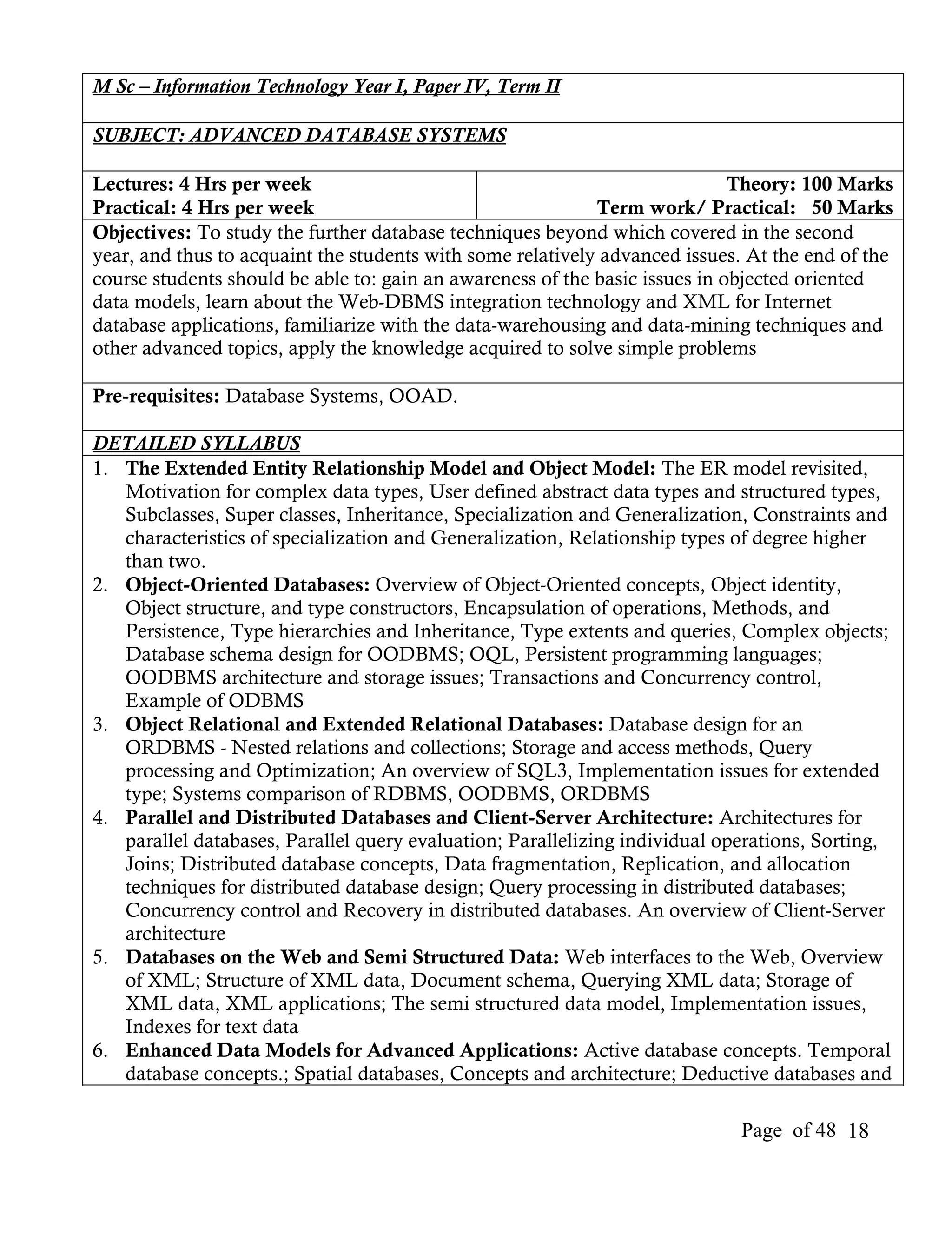 M Sc – Information Technology Year I, Paper IV, Term II

SUBJECT: ADVANCED DATABASE SYSTEMS

Lectures: 4 Hrs per week                                                     Theory: 100 Marks
Practical: 4 Hrs per week                                   Term work/ Practical: 50 Marks
Objectives: To study the further database techniques beyond which covered in the second
year, and thus to acquaint the students with some relatively advanced issues. At the end of the
course students should be able to: gain an awareness of the basic issues in objected oriented
data models, learn about the Web-DBMS integration technology and XML for Internet
database applications, familiarize with the data-warehousing and data-mining techniques and
other advanced topics, apply the knowledge acquired to solve simple problems

Pre-requisites: Database Systems, OOAD.

DETAILED SYLLABUS
1. The Extended Entity Relationship Model and Object Model: The ER model revisited,
   Motivation for complex data types, User defined abstract data types and structured types,
   Subclasses, Super classes, Inheritance, Specialization and Generalization, Constraints and
   characteristics of specialization and Generalization, Relationship types of degree higher
   than two.
2. Object-Oriented Databases: Overview of Object-Oriented concepts, Object identity,
   Object structure, and type constructors, Encapsulation of operations, Methods, and
   Persistence, Type hierarchies and Inheritance, Type extents and queries, Complex objects;
   Database schema design for OODBMS; OQL, Persistent programming languages;
   OODBMS architecture and storage issues; Transactions and Concurrency control,
   Example of ODBMS
3. Object Relational and Extended Relational Databases: Database design for an
   ORDBMS - Nested relations and collections; Storage and access methods, Query
   processing and Optimization; An overview of SQL3, Implementation issues for extended
   type; Systems comparison of RDBMS, OODBMS, ORDBMS
4. Parallel and Distributed Databases and Client-Server Architecture: Architectures for
   parallel databases, Parallel query evaluation; Parallelizing individual operations, Sorting,
   Joins; Distributed database concepts, Data fragmentation, Replication, and allocation
   techniques for distributed database design; Query processing in distributed databases;
   Concurrency control and Recovery in distributed databases. An overview of Client-Server
   architecture
5. Databases on the Web and Semi Structured Data: Web interfaces to the Web, Overview
   of XML; Structure of XML data, Document schema, Querying XML data; Storage of
   XML data, XML applications; The semi structured data model, Implementation issues,
   Indexes for text data
6. Enhanced Data Models for Advanced Applications: Active database concepts. Temporal
   database concepts.; Spatial databases, Concepts and architecture; Deductive databases and

                                                                             Page of 48 18
 
