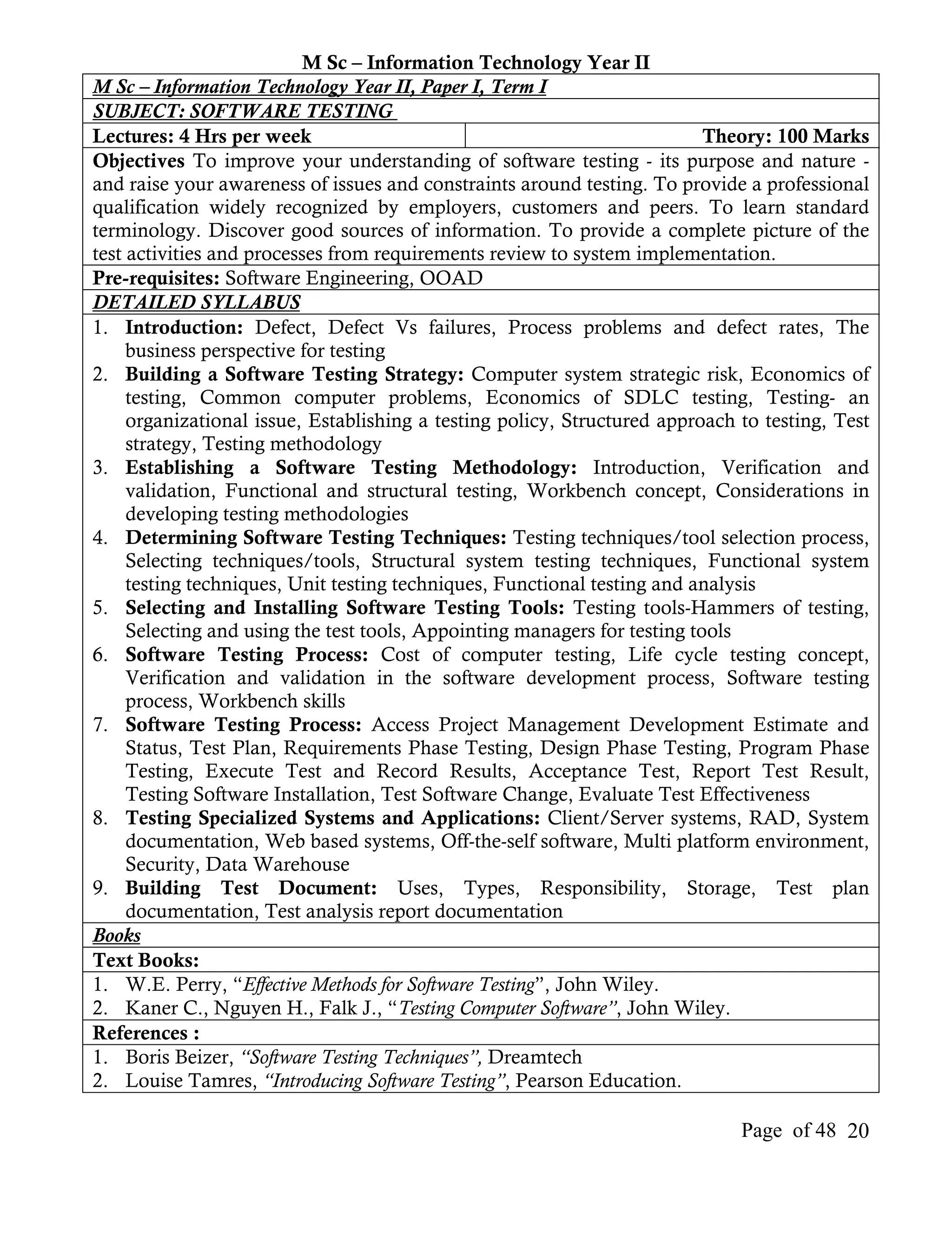M Sc – Information Technology Year II
M Sc – Information Technology Year II, Paper I, Term I
SUBJECT: SOFTWARE TESTING
Lectures: 4 Hrs per week                                                   Theory: 100 Marks
Objectives To improve your understanding of software testing - its purpose and nature -
and raise your awareness of issues and constraints around testing. To provide a professional
qualification widely recognized by employers, customers and peers. To learn standard
terminology. Discover good sources of information. To provide a complete picture of the
test activities and processes from requirements review to system implementation.
Pre-requisites: Software Engineering, OOAD
DETAILED SYLLABUS
1. Introduction: Defect, Defect Vs failures, Process problems and defect rates, The
     business perspective for testing
2. Building a Software Testing Strategy: Computer system strategic risk, Economics of
     testing, Common computer problems, Economics of SDLC testing, Testing- an
     organizational issue, Establishing a testing policy, Structured approach to testing, Test
     strategy, Testing methodology
3. Establishing a Software Testing Methodology: Introduction, Verification and
     validation, Functional and structural testing, Workbench concept, Considerations in
     developing testing methodologies
4. Determining Software Testing Techniques: Testing techniques/tool selection process,
     Selecting techniques/tools, Structural system testing techniques, Functional system
     testing techniques, Unit testing techniques, Functional testing and analysis
5. Selecting and Installing Software Testing Tools: Testing tools-Hammers of testing,
     Selecting and using the test tools, Appointing managers for testing tools
6. Software Testing Process: Cost of computer testing, Life cycle testing concept,
     Verification and validation in the software development process, Software testing
     process, Workbench skills
7. Software Testing Process: Access Project Management Development Estimate and
     Status, Test Plan, Requirements Phase Testing, Design Phase Testing, Program Phase
     Testing, Execute Test and Record Results, Acceptance Test, Report Test Result,
     Testing Software Installation, Test Software Change, Evaluate Test Effectiveness
8. Testing Specialized Systems and Applications: Client/Server systems, RAD, System
     documentation, Web based systems, Off-the-self software, Multi platform environment,
     Security, Data Warehouse
9. Building Test Document: Uses, Types, Responsibility, Storage, Test plan
     documentation, Test analysis report documentation
Books
Text Books:
1. W.E. Perry, “Effective Methods for Software Testing”, John Wiley.
2. Kaner C., Nguyen H., Falk J., “Testing Computer Software”, John Wiley.
References :
1. Boris Beizer, “Software Testing Techniques”, Dreamtech
2. Louise Tamres, “Introducing Software Testing”, Pearson Education.

                                                                              Page of 48 20
 