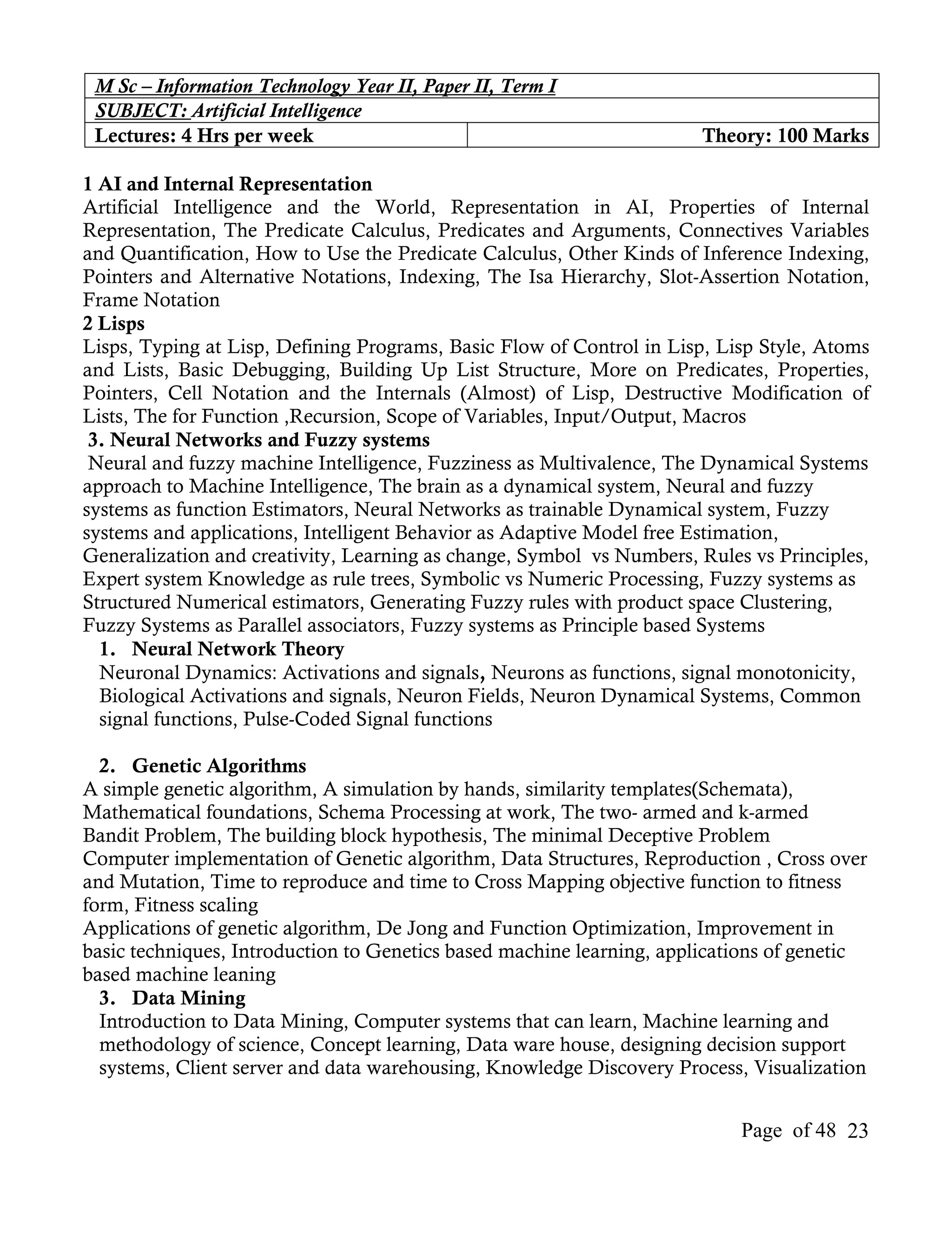 M Sc – Information Technology Year II, Paper II, Term I
 SUBJECT: Artificial Intelligence
 Lectures: 4 Hrs per week                                              Theory: 100 Marks

1 AI and Internal Representation
Artificial Intelligence and the World, Representation in AI, Properties of Internal
Representation, The Predicate Calculus, Predicates and Arguments, Connectives Variables
and Quantification, How to Use the Predicate Calculus, Other Kinds of Inference Indexing,
Pointers and Alternative Notations, Indexing, The Isa Hierarchy, Slot-Assertion Notation,
Frame Notation
2 Lisps
Lisps, Typing at Lisp, Defining Programs, Basic Flow of Control in Lisp, Lisp Style, Atoms
and Lists, Basic Debugging, Building Up List Structure, More on Predicates, Properties,
Pointers, Cell Notation and the Internals (Almost) of Lisp, Destructive Modification of
Lists, The for Function ,Recursion, Scope of Variables, Input/Output, Macros
 3. Neural Networks and Fuzzy systems
 Neural and fuzzy machine Intelligence, Fuzziness as Multivalence, The Dynamical Systems
approach to Machine Intelligence, The brain as a dynamical system, Neural and fuzzy
systems as function Estimators, Neural Networks as trainable Dynamical system, Fuzzy
systems and applications, Intelligent Behavior as Adaptive Model free Estimation,
Generalization and creativity, Learning as change, Symbol vs Numbers, Rules vs Principles,
Expert system Knowledge as rule trees, Symbolic vs Numeric Processing, Fuzzy systems as
Structured Numerical estimators, Generating Fuzzy rules with product space Clustering,
Fuzzy Systems as Parallel associators, Fuzzy systems as Principle based Systems
  1. Neural Network Theory
  Neuronal Dynamics: Activations and signals, Neurons as functions, signal monotonicity,
  Biological Activations and signals, Neuron Fields, Neuron Dynamical Systems, Common
  signal functions, Pulse-Coded Signal functions

  2. Genetic Algorithms
A simple genetic algorithm, A simulation by hands, similarity templates(Schemata),
Mathematical foundations, Schema Processing at work, The two- armed and k-armed
Bandit Problem, The building block hypothesis, The minimal Deceptive Problem
Computer implementation of Genetic algorithm, Data Structures, Reproduction , Cross over
and Mutation, Time to reproduce and time to Cross Mapping objective function to fitness
form, Fitness scaling
Applications of genetic algorithm, De Jong and Function Optimization, Improvement in
basic techniques, Introduction to Genetics based machine learning, applications of genetic
based machine leaning
  3. Data Mining
  Introduction to Data Mining, Computer systems that can learn, Machine learning and
  methodology of science, Concept learning, Data ware house, designing decision support
  systems, Client server and data warehousing, Knowledge Discovery Process, Visualization


                                                                           Page of 48 23
 