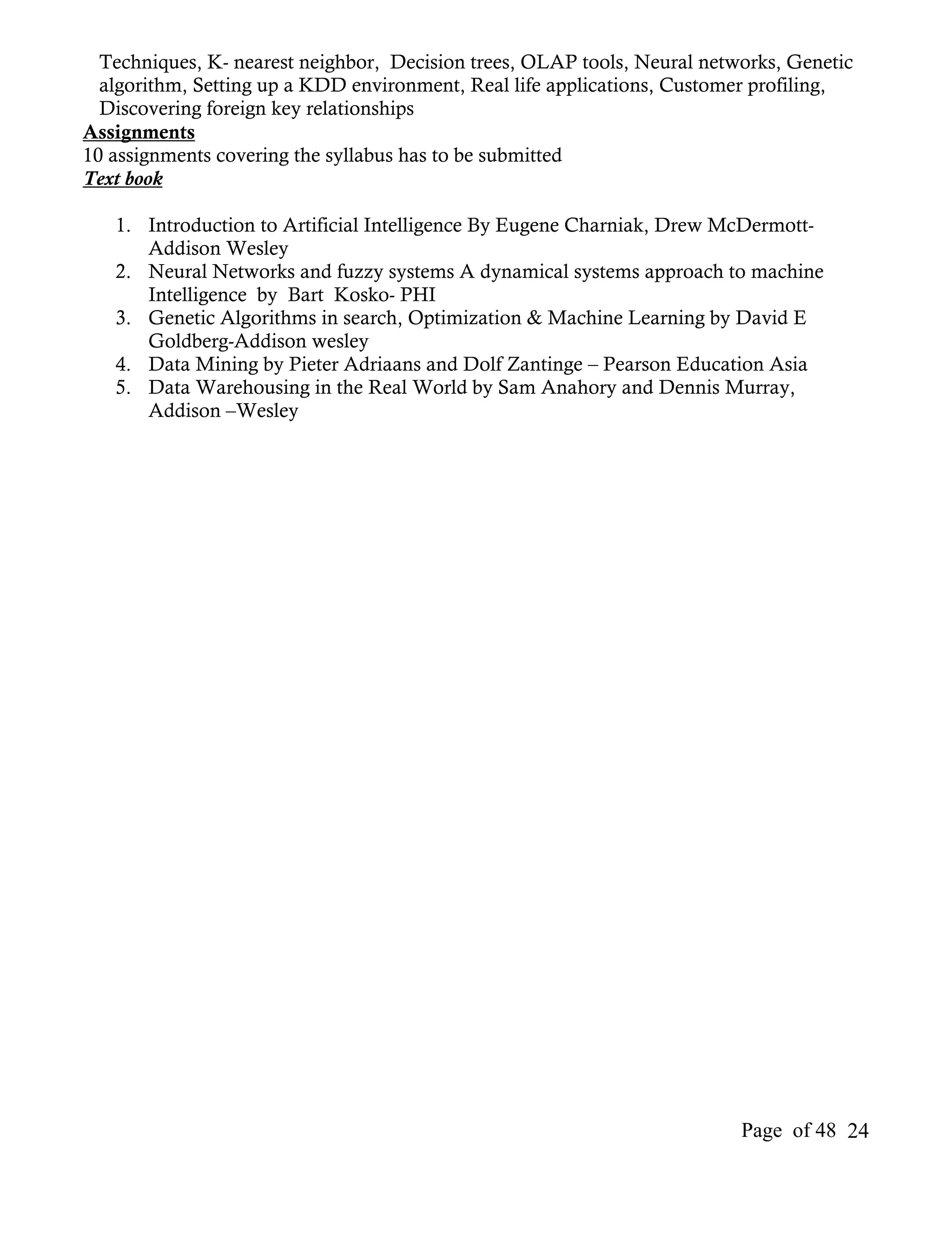 Techniques, K- nearest neighbor, Decision trees, OLAP tools, Neural networks, Genetic
  algorithm, Setting up a KDD environment, Real life applications, Customer profiling,
  Discovering foreign key relationships
Assignments
10 assignments covering the syllabus has to be submitted
Text book

   1. Introduction to Artificial Intelligence By Eugene Charniak, Drew McDermott-
      Addison Wesley
   2. Neural Networks and fuzzy systems A dynamical systems approach to machine
      Intelligence by Bart Kosko- PHI
   3. Genetic Algorithms in search, Optimization & Machine Learning by David E
      Goldberg-Addison wesley
   4. Data Mining by Pieter Adriaans and Dolf Zantinge – Pearson Education Asia
   5. Data Warehousing in the Real World by Sam Anahory and Dennis Murray,
      Addison –Wesley




                                                                          Page of 48 24
 