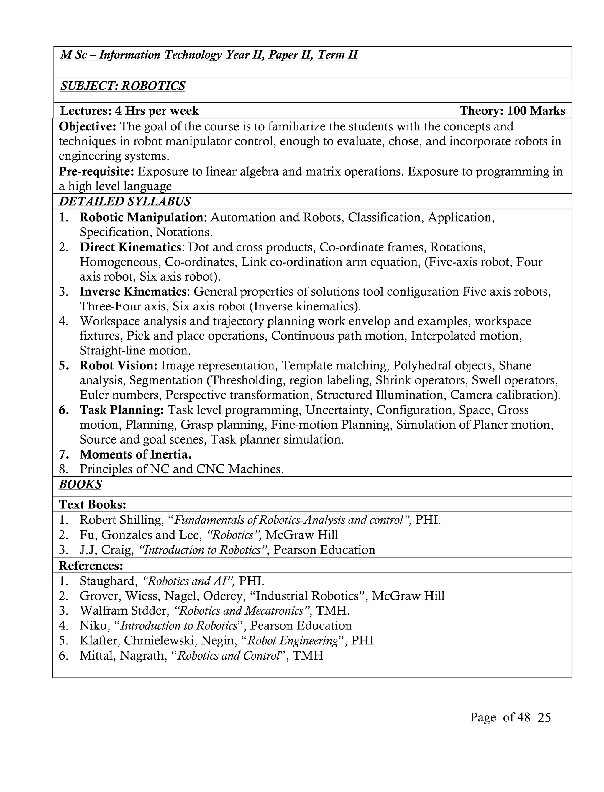 M Sc – Information Technology Year II, Paper II, Term II

SUBJECT: ROBOTICS
Lectures: 4 Hrs per week                                                    Theory: 100 Marks
Objective: The goal of the course is to familiarize the students with the concepts and
techniques in robot manipulator control, enough to evaluate, chose, and incorporate robots in
engineering systems.
Pre-requisite: Exposure to linear algebra and matrix operations. Exposure to programming in
a high level language
DETAILED SYLLABUS
1. Robotic Manipulation: Automation and Robots, Classification, Application,
    Specification, Notations.
2. Direct Kinematics: Dot and cross products, Co-ordinate frames, Rotations,
    Homogeneous, Co-ordinates, Link co-ordination arm equation, (Five-axis robot, Four
    axis robot, Six axis robot).
3. Inverse Kinematics: General properties of solutions tool configuration Five axis robots,
    Three-Four axis, Six axis robot (Inverse kinematics).
4. Workspace analysis and trajectory planning work envelop and examples, workspace
    fixtures, Pick and place operations, Continuous path motion, Interpolated motion,
    Straight-line motion.
5. Robot Vision: Image representation, Template matching, Polyhedral objects, Shane
    analysis, Segmentation (Thresholding, region labeling, Shrink operators, Swell operators,
    Euler numbers, Perspective transformation, Structured Illumination, Camera calibration).
6. Task Planning: Task level programming, Uncertainty, Configuration, Space, Gross
    motion, Planning, Grasp planning, Fine-motion Planning, Simulation of Planer motion,
    Source and goal scenes, Task planner simulation.
7. Moments of Inertia.
8. Principles of NC and CNC Machines.
BOOKS
Text Books:
1. Robert Shilling, “Fundamentals of Robotics-Analysis and control”, PHI.
2. Fu, Gonzales and Lee, “Robotics”, McGraw Hill
3. J.J, Craig, “Introduction to Robotics”, Pearson Education
References:
1. Staughard, “Robotics and AI”, PHI.
2. Grover, Wiess, Nagel, Oderey, “Industrial Robotics”, McGraw Hill
3. Walfram Stdder, “Robotics and Mecatronics”, TMH.
4. Niku, “Introduction to Robotics”, Pearson Education
5. Klafter, Chmielewski, Negin, “Robot Engineering”, PHI
6. Mittal, Nagrath, “Robotics and Control”, TMH



                                                                            Page of 48 25
 