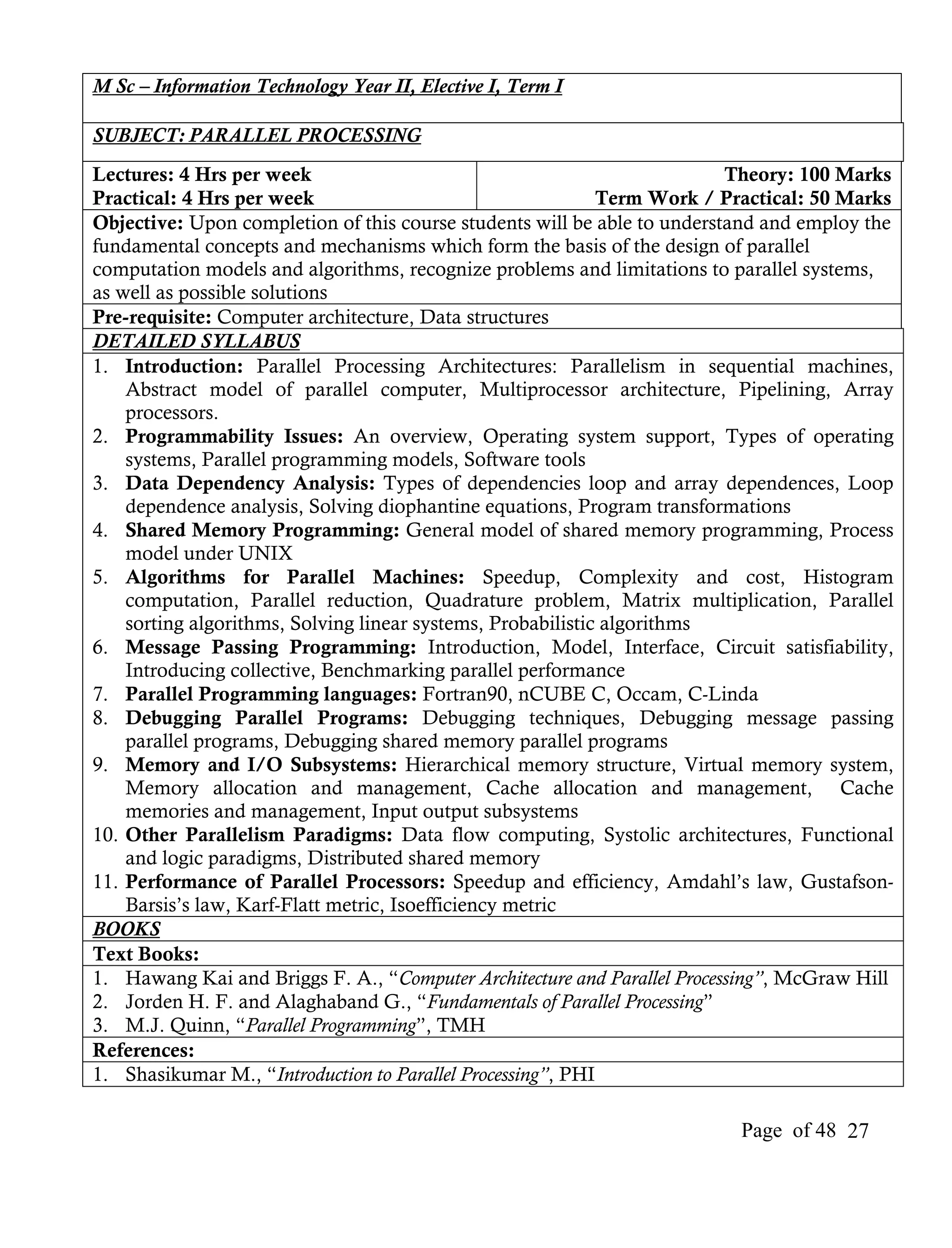 M Sc – Information Technology Year II, Elective I, Term I

SUBJECT: PARALLEL PROCESSING
Lectures: 4 Hrs per week                                                  Theory: 100 Marks
Practical: 4 Hrs per week                                    Term Work / Practical: 50 Marks
Objective: Upon completion of this course students will be able to understand and employ the
fundamental concepts and mechanisms which form the basis of the design of parallel
computation models and algorithms, recognize problems and limitations to parallel systems,
as well as possible solutions
Pre-requisite: Computer architecture, Data structures
DETAILED SYLLABUS
1. Introduction: Parallel Processing Architectures: Parallelism in sequential machines,
    Abstract model of parallel computer, Multiprocessor architecture, Pipelining, Array
    processors.
2. Programmability Issues: An overview, Operating system support, Types of operating
    systems, Parallel programming models, Software tools
3. Data Dependency Analysis: Types of dependencies loop and array dependences, Loop
    dependence analysis, Solving diophantine equations, Program transformations
4. Shared Memory Programming: General model of shared memory programming, Process
    model under UNIX
5. Algorithms for Parallel Machines: Speedup, Complexity and cost, Histogram
    computation, Parallel reduction, Quadrature problem, Matrix multiplication, Parallel
    sorting algorithms, Solving linear systems, Probabilistic algorithms
6. Message Passing Programming: Introduction, Model, Interface, Circuit satisfiability,
    Introducing collective, Benchmarking parallel performance
7. Parallel Programming languages: Fortran90, nCUBE C, Occam, C-Linda
8. Debugging Parallel Programs: Debugging techniques, Debugging message passing
    parallel programs, Debugging shared memory parallel programs
9. Memory and I/O Subsystems: Hierarchical memory structure, Virtual memory system,
    Memory allocation and management, Cache allocation and management, Cache
    memories and management, Input output subsystems
10. Other Parallelism Paradigms: Data flow computing, Systolic architectures, Functional
    and logic paradigms, Distributed shared memory
11. Performance of Parallel Processors: Speedup and efficiency, Amdahl’s law, Gustafson-
    Barsis’s law, Karf-Flatt metric, Isoefficiency metric
BOOKS
Text Books:
1. Hawang Kai and Briggs F. A., “Computer Architecture and Parallel Processing”, McGraw Hill
2. Jorden H. F. and Alaghaband G., “Fundamentals of Parallel Processing”
3. M.J. Quinn, “Parallel Programming”, TMH
References:
1. Shasikumar M., “Introduction to Parallel Processing”, PHI

                                                                          Page of 48 27
 