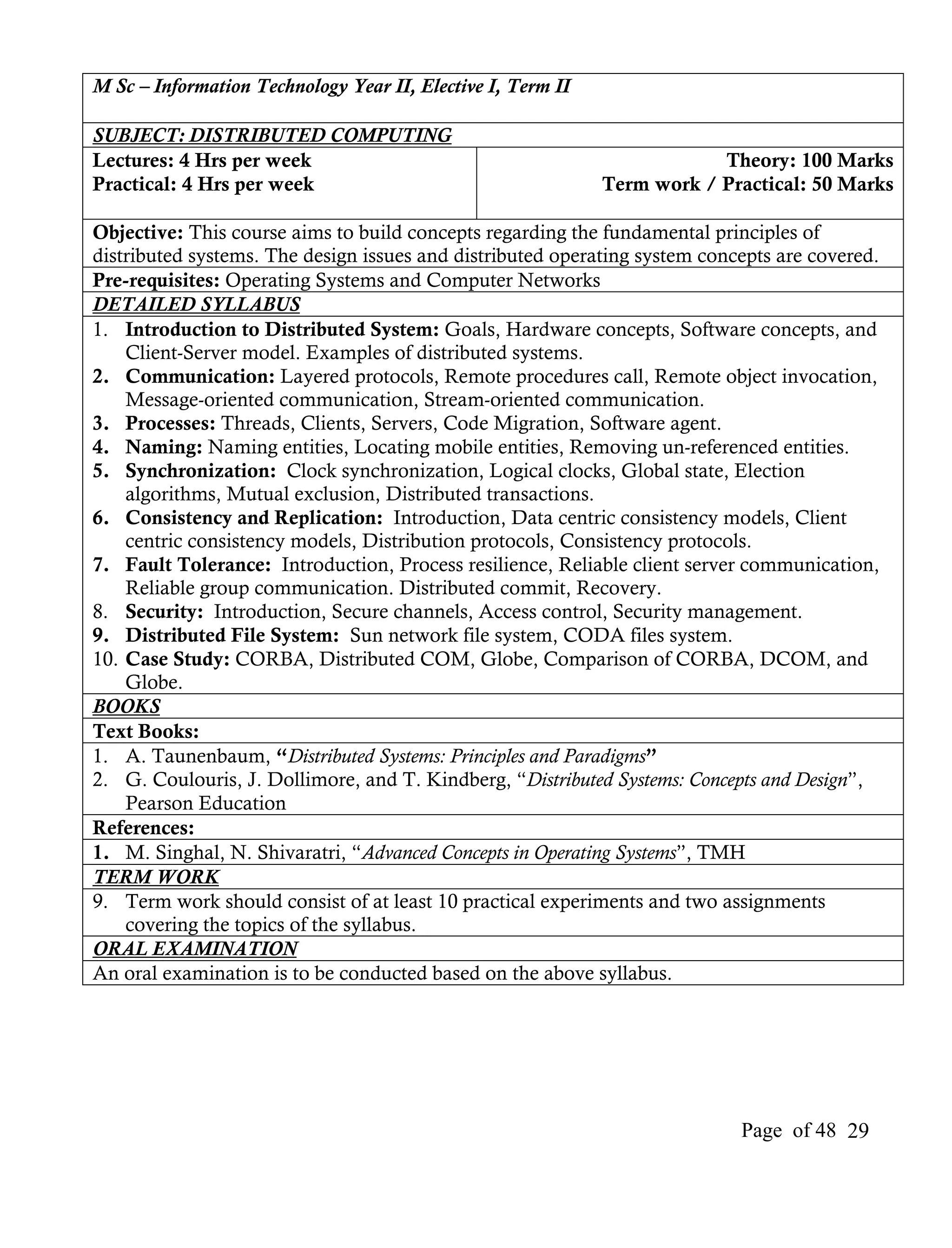 M Sc – Information Technology Year II, Elective I, Term II

SUBJECT: DISTRIBUTED COMPUTING
Lectures: 4 Hrs per week                                                 Theory: 100 Marks
Practical: 4 Hrs per week                                    Term work / Practical: 50 Marks

Objective: This course aims to build concepts regarding the fundamental principles of
distributed systems. The design issues and distributed operating system concepts are covered.
Pre-requisites: Operating Systems and Computer Networks
DETAILED SYLLABUS
1. Introduction to Distributed System: Goals, Hardware concepts, Software concepts, and
    Client-Server model. Examples of distributed systems.
2. Communication: Layered protocols, Remote procedures call, Remote object invocation,
    Message-oriented communication, Stream-oriented communication.
3. Processes: Threads, Clients, Servers, Code Migration, Software agent.
4. Naming: Naming entities, Locating mobile entities, Removing un-referenced entities.
5. Synchronization: Clock synchronization, Logical clocks, Global state, Election
    algorithms, Mutual exclusion, Distributed transactions.
6. Consistency and Replication: Introduction, Data centric consistency models, Client
    centric consistency models, Distribution protocols, Consistency protocols.
7. Fault Tolerance: Introduction, Process resilience, Reliable client server communication,
    Reliable group communication. Distributed commit, Recovery.
8. Security: Introduction, Secure channels, Access control, Security management.
9. Distributed File System: Sun network file system, CODA files system.
10. Case Study: CORBA, Distributed COM, Globe, Comparison of CORBA, DCOM, and
    Globe.
BOOKS
Text Books:
1. A. Taunenbaum, “Distributed Systems: Principles and Paradigms”
2. G. Coulouris, J. Dollimore, and T. Kindberg, “Distributed Systems: Concepts and Design”,
    Pearson Education
References:
1. M. Singhal, N. Shivaratri, “Advanced Concepts in Operating Systems”, TMH
TERM WORK
9. Term work should consist of at least 10 practical experiments and two assignments
    covering the topics of the syllabus.
ORAL EXAMINATION
An oral examination is to be conducted based on the above syllabus.




                                                                            Page of 48 29
 