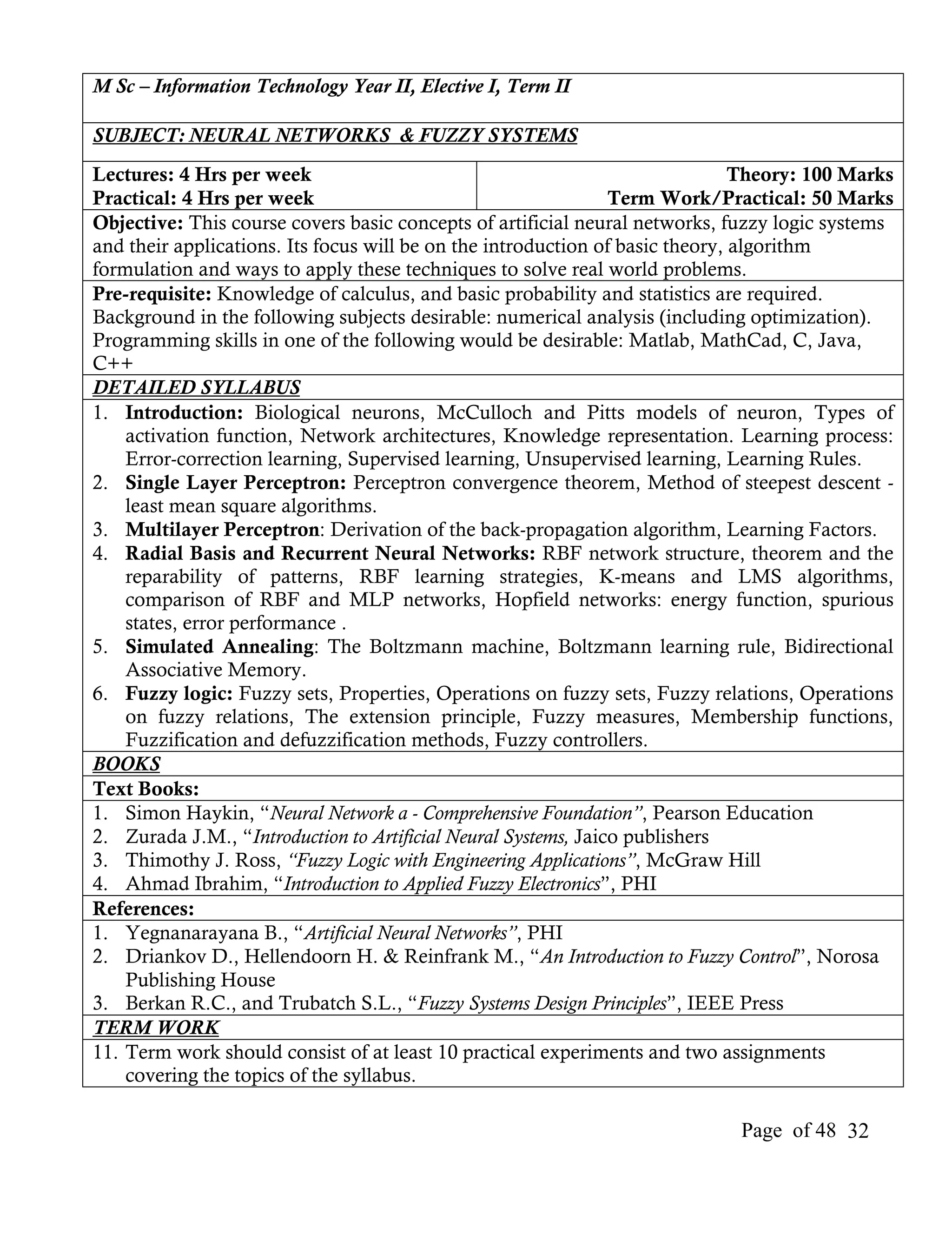 M Sc – Information Technology Year II, Elective I, Term II

SUBJECT: NEURAL NETWORKS & FUZZY SYSTEMS
Lectures: 4 Hrs per week                                                       Theory: 100 Marks
Practical: 4 Hrs per week                                       Term Work/Practical: 50 Marks
Objective: This course covers basic concepts of artificial neural networks, fuzzy logic systems
and their applications. Its focus will be on the introduction of basic theory, algorithm
formulation and ways to apply these techniques to solve real world problems.
Pre-requisite: Knowledge of calculus, and basic probability and statistics are required.
Background in the following subjects desirable: numerical analysis (including optimization).
Programming skills in one of the following would be desirable: Matlab, MathCad, C, Java,
C++
DETAILED SYLLABUS
1. Introduction: Biological neurons, McCulloch and Pitts models of neuron, Types of
    activation function, Network architectures, Knowledge representation. Learning process:
    Error-correction learning, Supervised learning, Unsupervised learning, Learning Rules.
2. Single Layer Perceptron: Perceptron convergence theorem, Method of steepest descent -
    least mean square algorithms.
3. Multilayer Perceptron: Derivation of the back-propagation algorithm, Learning Factors.
4. Radial Basis and Recurrent Neural Networks: RBF network structure, theorem and the
    reparability of patterns, RBF learning strategies, K-means and LMS algorithms,
    comparison of RBF and MLP networks, Hopfield networks: energy function, spurious
    states, error performance .
5. Simulated Annealing: The Boltzmann machine, Boltzmann learning rule, Bidirectional
    Associative Memory.
6. Fuzzy logic: Fuzzy sets, Properties, Operations on fuzzy sets, Fuzzy relations, Operations
    on fuzzy relations, The extension principle, Fuzzy measures, Membership functions,
    Fuzzification and defuzzification methods, Fuzzy controllers.
BOOKS
Text Books:
1. Simon Haykin, “Neural Network a - Comprehensive Foundation”, Pearson Education
2. Zurada J.M., “Introduction to Artificial Neural Systems, Jaico publishers
3. Thimothy J. Ross, “Fuzzy Logic with Engineering Applications”, McGraw Hill
4. Ahmad Ibrahim, “Introduction to Applied Fuzzy Electronics”, PHI
References:
1. Yegnanarayana B., “Artificial Neural Networks”, PHI
2. Driankov D., Hellendoorn H. & Reinfrank M., “An Introduction to Fuzzy Control”, Norosa
    Publishing House
3. Berkan R.C., and Trubatch S.L., “Fuzzy Systems Design Principles”, IEEE Press
TERM WORK
11. Term work should consist of at least 10 practical experiments and two assignments
    covering the topics of the syllabus.

                                                                             Page of 48 32
 