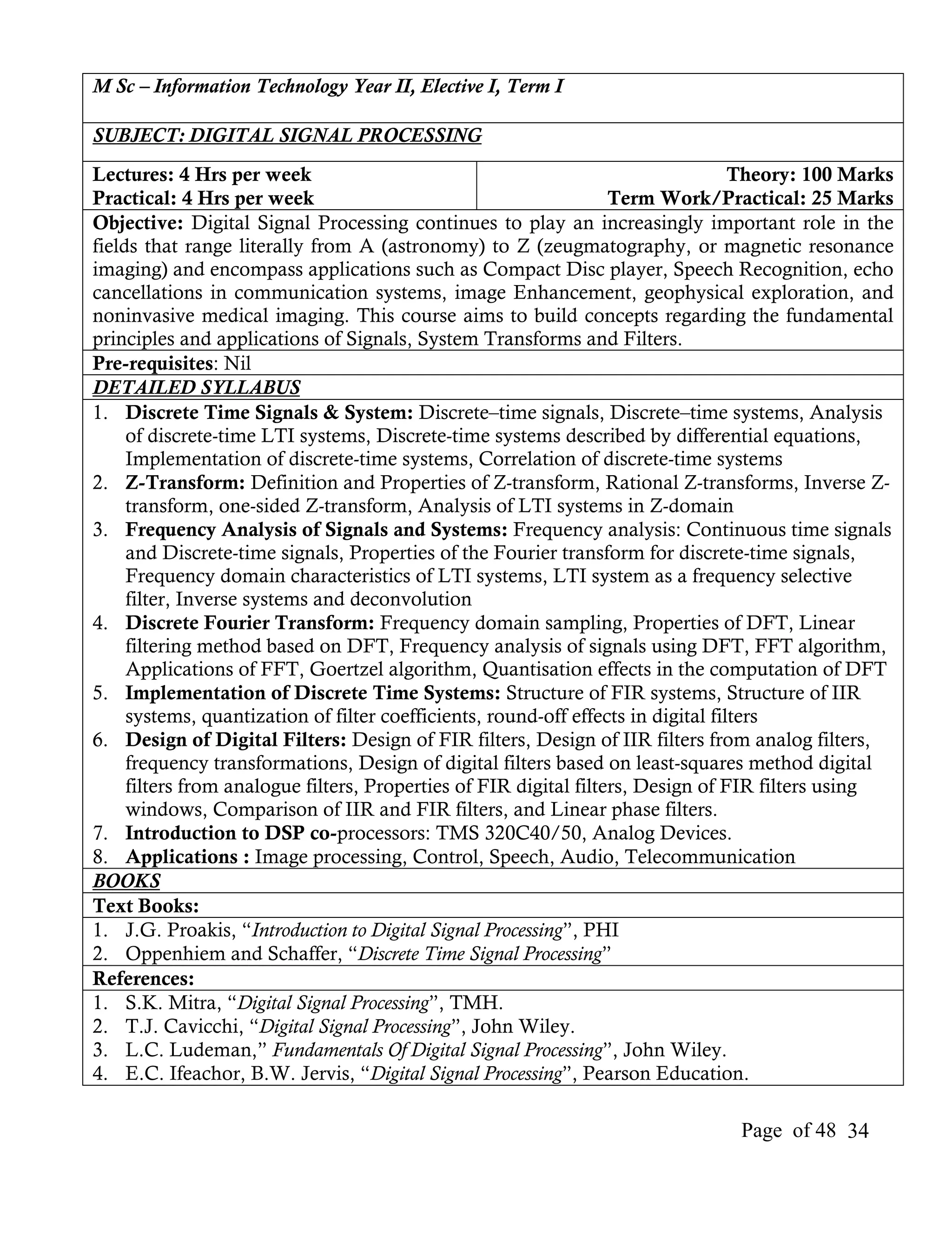 M Sc – Information Technology Year II, Elective I, Term I

SUBJECT: DIGITAL SIGNAL PROCESSING
Lectures: 4 Hrs per week                                                           Theory: 100 Marks
Practical: 4 Hrs per week                                          Term Work/Practical: 25 Marks
Objective: Digital Signal Processing continues to play an increasingly important role in the
fields that range literally from A (astronomy) to Z (zeugmatography, or magnetic resonance
imaging) and encompass applications such as Compact Disc player, Speech Recognition, echo
cancellations in communication systems, image Enhancement, geophysical exploration, and
noninvasive medical imaging. This course aims to build concepts regarding the fundamental
principles and applications of Signals, System Transforms and Filters.
Pre-requisites: Nil
DETAILED SYLLABUS
1. Discrete Time Signals & System: Discrete–time signals, Discrete–time systems, Analysis
     of discrete-time LTI systems, Discrete-time systems described by differential equations,
     Implementation of discrete-time systems, Correlation of discrete-time systems
2. Z-Transform: Definition and Properties of Z-transform, Rational Z-transforms, Inverse Z-
     transform, one-sided Z-transform, Analysis of LTI systems in Z-domain
3. Frequency Analysis of Signals and Systems: Frequency analysis: Continuous time signals
     and Discrete-time signals, Properties of the Fourier transform for discrete-time signals,
     Frequency domain characteristics of LTI systems, LTI system as a frequency selective
     filter, Inverse systems and deconvolution
4. Discrete Fourier Transform: Frequency domain sampling, Properties of DFT, Linear
     filtering method based on DFT, Frequency analysis of signals using DFT, FFT algorithm,
     Applications of FFT, Goertzel algorithm, Quantisation effects in the computation of DFT
5. Implementation of Discrete Time Systems: Structure of FIR systems, Structure of IIR
     systems, quantization of filter coefficients, round-off effects in digital filters
6. Design of Digital Filters: Design of FIR filters, Design of IIR filters from analog filters,
     frequency transformations, Design of digital filters based on least-squares method digital
     filters from analogue filters, Properties of FIR digital filters, Design of FIR filters using
     windows, Comparison of IIR and FIR filters, and Linear phase filters.
7. Introduction to DSP co-processors: TMS 320C40/50, Analog Devices.
8. Applications : Image processing, Control, Speech, Audio, Telecommunication
BOOKS
Text Books:
1. J.G. Proakis, “Introduction to Digital Signal Processing”, PHI
2. Oppenhiem and Schaffer, “Discrete Time Signal Processing”
References:
1. S.K. Mitra, “Digital Signal Processing”, TMH.
2. T.J. Cavicchi, “Digital Signal Processing”, John Wiley.
3. L.C. Ludeman,” Fundamentals Of Digital Signal Processing”, John Wiley.
4. E.C. Ifeachor, B.W. Jervis, “Digital Signal Processing”, Pearson Education.

                                                                                Page of 48 34
 