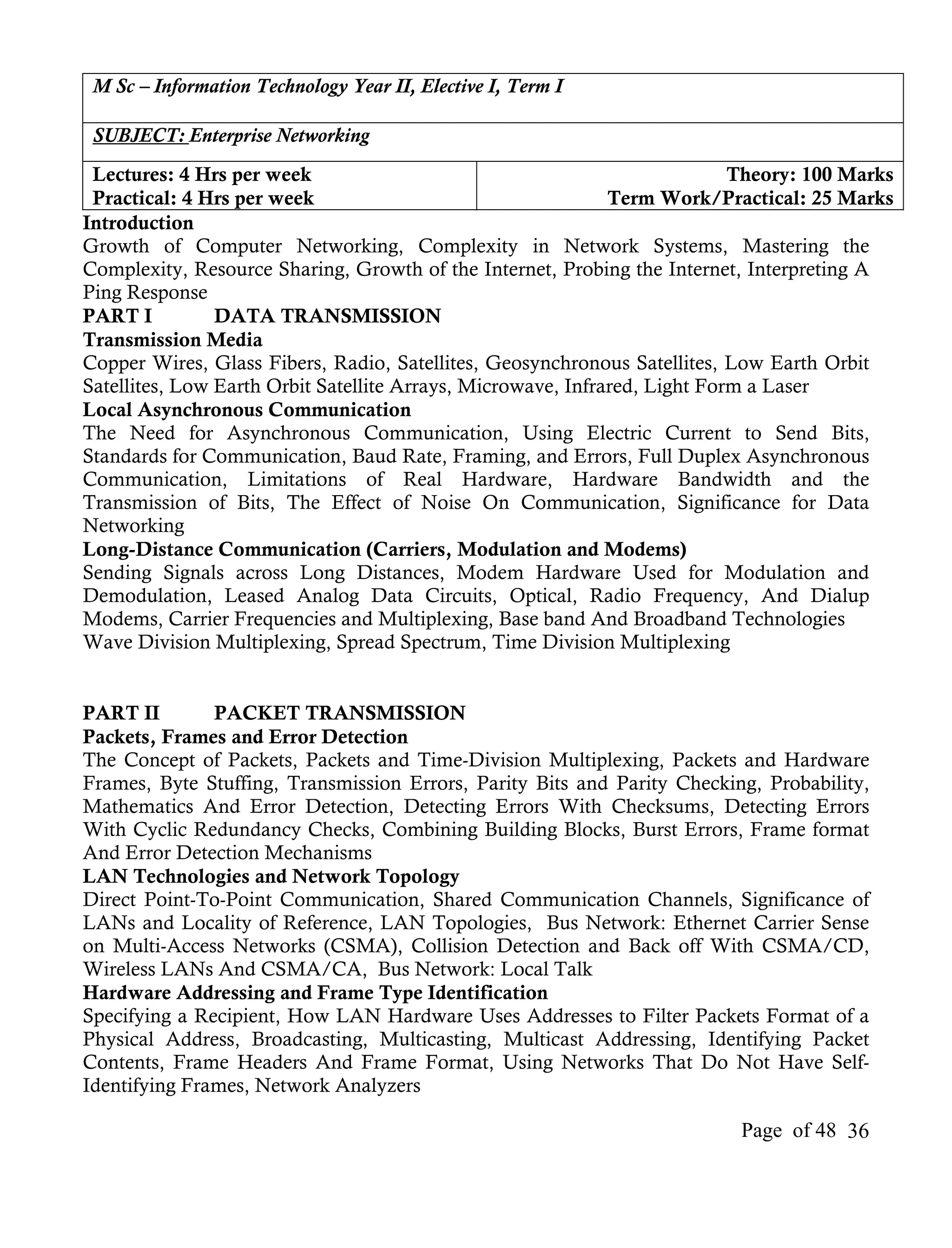 M Sc – Information Technology Year II, Elective I, Term I

 SUBJECT: Enterprise Networking
 Lectures: 4 Hrs per week                                                   Theory: 100 Marks
 Practical: 4 Hrs per week                                    Term Work/Practical: 25 Marks
Introduction
Growth of Computer Networking, Complexity in Network Systems, Mastering the
Complexity, Resource Sharing, Growth of the Internet, Probing the Internet, Interpreting A
Ping Response
PART I          DATA TRANSMISSION
Transmission Media
Copper Wires, Glass Fibers, Radio, Satellites, Geosynchronous Satellites, Low Earth Orbit
Satellites, Low Earth Orbit Satellite Arrays, Microwave, Infrared, Light Form a Laser
Local Asynchronous Communication
The Need for Asynchronous Communication, Using Electric Current to Send Bits,
Standards for Communication, Baud Rate, Framing, and Errors, Full Duplex Asynchronous
Communication, Limitations of Real Hardware, Hardware Bandwidth and the
Transmission of Bits, The Effect of Noise On Communication, Significance for Data
Networking
Long-Distance Communication (Carriers, Modulation and Modems)
Sending Signals across Long Distances, Modem Hardware Used for Modulation and
Demodulation, Leased Analog Data Circuits, Optical, Radio Frequency, And Dialup
Modems, Carrier Frequencies and Multiplexing, Base band And Broadband Technologies
Wave Division Multiplexing, Spread Spectrum, Time Division Multiplexing


PART II        PACKET TRANSMISSION
Packets, Frames and Error Detection
The Concept of Packets, Packets and Time-Division Multiplexing, Packets and Hardware
Frames, Byte Stuffing, Transmission Errors, Parity Bits and Parity Checking, Probability,
Mathematics And Error Detection, Detecting Errors With Checksums, Detecting Errors
With Cyclic Redundancy Checks, Combining Building Blocks, Burst Errors, Frame format
And Error Detection Mechanisms
LAN Technologies and Network Topology
Direct Point-To-Point Communication, Shared Communication Channels, Significance of
LANs and Locality of Reference, LAN Topologies, Bus Network: Ethernet Carrier Sense
on Multi-Access Networks (CSMA), Collision Detection and Back off With CSMA/CD,
Wireless LANs And CSMA/CA, Bus Network: Local Talk
Hardware Addressing and Frame Type Identification
Specifying a Recipient, How LAN Hardware Uses Addresses to Filter Packets Format of a
Physical Address, Broadcasting, Multicasting, Multicast Addressing, Identifying Packet
Contents, Frame Headers And Frame Format, Using Networks That Do Not Have Self-
Identifying Frames, Network Analyzers

                                                                           Page of 48 36
 