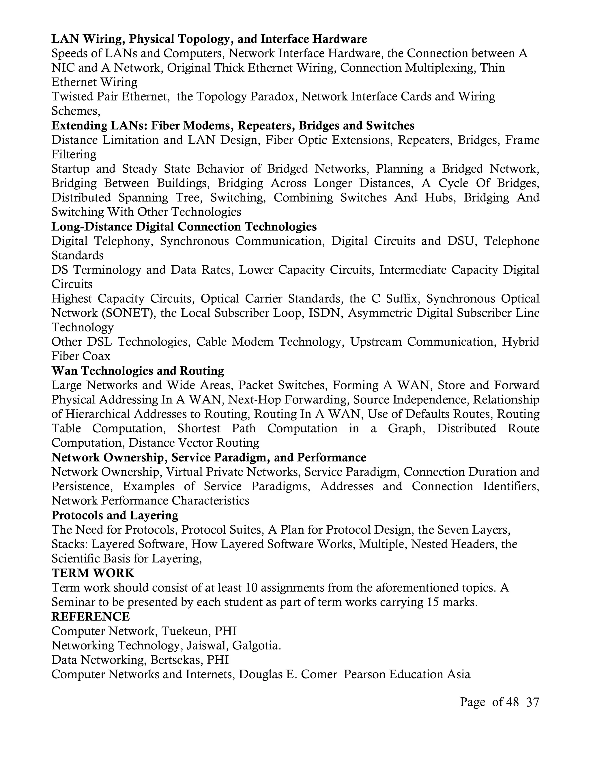 LAN Wiring, Physical Topology, and Interface Hardware
Speeds of LANs and Computers, Network Interface Hardware, the Connection between A
NIC and A Network, Original Thick Ethernet Wiring, Connection Multiplexing, Thin
Ethernet Wiring
Twisted Pair Ethernet, the Topology Paradox, Network Interface Cards and Wiring
Schemes,
Extending LANs: Fiber Modems, Repeaters, Bridges and Switches
Distance Limitation and LAN Design, Fiber Optic Extensions, Repeaters, Bridges, Frame
Filtering
Startup and Steady State Behavior of Bridged Networks, Planning a Bridged Network,
Bridging Between Buildings, Bridging Across Longer Distances, A Cycle Of Bridges,
Distributed Spanning Tree, Switching, Combining Switches And Hubs, Bridging And
Switching With Other Technologies
Long-Distance Digital Connection Technologies
Digital Telephony, Synchronous Communication, Digital Circuits and DSU, Telephone
Standards
DS Terminology and Data Rates, Lower Capacity Circuits, Intermediate Capacity Digital
Circuits
Highest Capacity Circuits, Optical Carrier Standards, the C Suffix, Synchronous Optical
Network (SONET), the Local Subscriber Loop, ISDN, Asymmetric Digital Subscriber Line
Technology
Other DSL Technologies, Cable Modem Technology, Upstream Communication, Hybrid
Fiber Coax
Wan Technologies and Routing
Large Networks and Wide Areas, Packet Switches, Forming A WAN, Store and Forward
Physical Addressing In A WAN, Next-Hop Forwarding, Source Independence, Relationship
of Hierarchical Addresses to Routing, Routing In A WAN, Use of Defaults Routes, Routing
Table Computation, Shortest Path Computation in a Graph, Distributed Route
Computation, Distance Vector Routing
Network Ownership, Service Paradigm, and Performance
Network Ownership, Virtual Private Networks, Service Paradigm, Connection Duration and
Persistence, Examples of Service Paradigms, Addresses and Connection Identifiers,
Network Performance Characteristics
Protocols and Layering
The Need for Protocols, Protocol Suites, A Plan for Protocol Design, the Seven Layers,
Stacks: Layered Software, How Layered Software Works, Multiple, Nested Headers, the
Scientific Basis for Layering,
TERM WORK
Term work should consist of at least 10 assignments from the aforementioned topics. A
Seminar to be presented by each student as part of term works carrying 15 marks.
REFERENCE
Computer Network, Tuekeun, PHI
Networking Technology, Jaiswal, Galgotia.
Data Networking, Bertsekas, PHI
Computer Networks and Internets, Douglas E. Comer Pearson Education Asia

                                                                        Page of 48 37
 