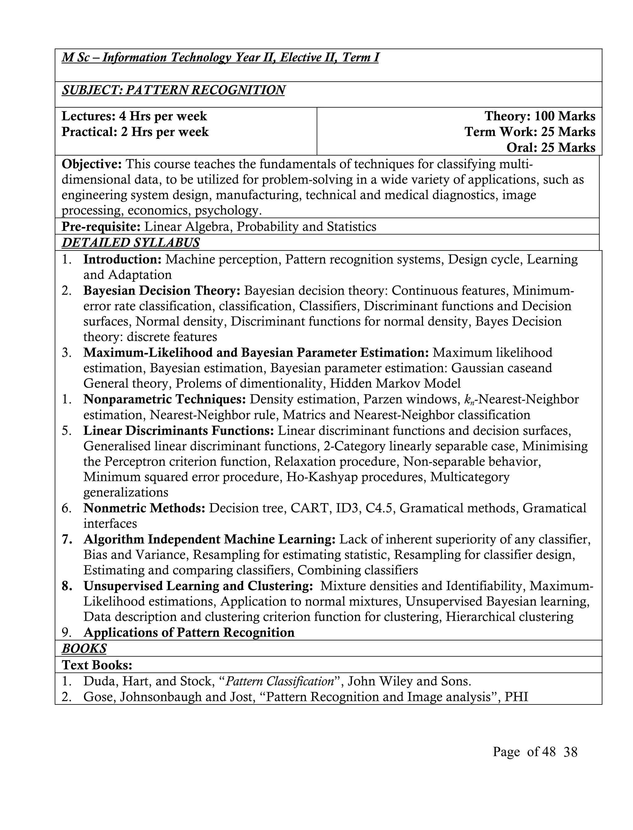 M Sc – Information Technology Year II, Elective II, Term I

SUBJECT: PATTERN RECOGNITION
Lectures: 4 Hrs per week                                                       Theory: 100 Marks
Practical: 2 Hrs per week                                                   Term Work: 25 Marks
                                                                                   Oral: 25 Marks
Objective: This course teaches the fundamentals of techniques for classifying multi-
dimensional data, to be utilized for problem-solving in a wide variety of applications, such as
engineering system design, manufacturing, technical and medical diagnostics, image
processing, economics, psychology.
Pre-requisite: Linear Algebra, Probability and Statistics
DETAILED SYLLABUS
1. Introduction: Machine perception, Pattern recognition systems, Design cycle, Learning
   and Adaptation
2. Bayesian Decision Theory: Bayesian decision theory: Continuous features, Minimum-
   error rate classification, classification, Classifiers, Discriminant functions and Decision
   surfaces, Normal density, Discriminant functions for normal density, Bayes Decision
   theory: discrete features
3. Maximum-Likelihood and Bayesian Parameter Estimation: Maximum likelihood
   estimation, Bayesian estimation, Bayesian parameter estimation: Gaussian caseand
   General theory, Prolems of dimentionality, Hidden Markov Model
1. Nonparametric Techniques: Density estimation, Parzen windows, kn-Nearest-Neighbor
   estimation, Nearest-Neighbor rule, Matrics and Nearest-Neighbor classification
5. Linear Discriminants Functions: Linear discriminant functions and decision surfaces,
   Generalised linear discriminant functions, 2-Category linearly separable case, Minimising
   the Perceptron criterion function, Relaxation procedure, Non-separable behavior,
   Minimum squared error procedure, Ho-Kashyap procedures, Multicategory
   generalizations
6. Nonmetric Methods: Decision tree, CART, ID3, C4.5, Gramatical methods, Gramatical
   interfaces
7. Algorithm Independent Machine Learning: Lack of inherent superiority of any classifier,
   Bias and Variance, Resampling for estimating statistic, Resampling for classifier design,
   Estimating and comparing classifiers, Combining classifiers
8. Unsupervised Learning and Clustering: Mixture densities and Identifiability, Maximum-
   Likelihood estimations, Application to normal mixtures, Unsupervised Bayesian learning,
   Data description and clustering criterion function for clustering, Hierarchical clustering
9. Applications of Pattern Recognition
BOOKS
Text Books:
1. Duda, Hart, and Stock, “Pattern Classification”, John Wiley and Sons.
2. Gose, Johnsonbaugh and Jost, “Pattern Recognition and Image analysis”, PHI



                                                                              Page of 48 38
 