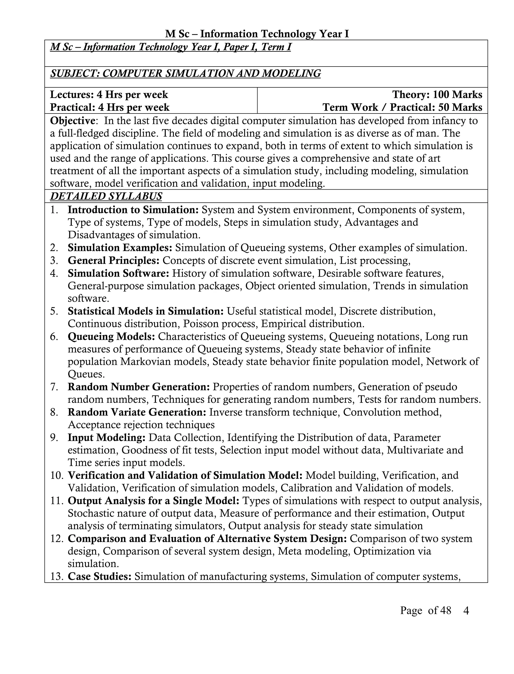 M Sc – Information Technology Year I
M Sc – Information Technology Year I, Paper I, Term I

SUBJECT: COMPUTER SIMULATION AND MODELING
Lectures: 4 Hrs per week                                                      Theory: 100 Marks
Practical: 4 Hrs per week                                    Term Work / Practical: 50 Marks
Objective: In the last five decades digital computer simulation has developed from infancy to
a full-fledged discipline. The field of modeling and simulation is as diverse as of man. The
application of simulation continues to expand, both in terms of extent to which simulation is
used and the range of applications. This course gives a comprehensive and state of art
treatment of all the important aspects of a simulation study, including modeling, simulation
software, model verification and validation, input modeling.
DETAILED SYLLABUS
1. Introduction to Simulation: System and System environment, Components of system,
    Type of systems, Type of models, Steps in simulation study, Advantages and
    Disadvantages of simulation.
2. Simulation Examples: Simulation of Queueing systems, Other examples of simulation.
3. General Principles: Concepts of discrete event simulation, List processing,
4. Simulation Software: History of simulation software, Desirable software features,
    General-purpose simulation packages, Object oriented simulation, Trends in simulation
    software.
5. Statistical Models in Simulation: Useful statistical model, Discrete distribution,
    Continuous distribution, Poisson process, Empirical distribution.
6. Queueing Models: Characteristics of Queueing systems, Queueing notations, Long run
    measures of performance of Queueing systems, Steady state behavior of infinite
    population Markovian models, Steady state behavior finite population model, Network of
    Queues.
7. Random Number Generation: Properties of random numbers, Generation of pseudo
    random numbers, Techniques for generating random numbers, Tests for random numbers.
8. Random Variate Generation: Inverse transform technique, Convolution method,
    Acceptance rejection techniques
9. Input Modeling: Data Collection, Identifying the Distribution of data, Parameter
    estimation, Goodness of fit tests, Selection input model without data, Multivariate and
    Time series input models.
10. Verification and Validation of Simulation Model: Model building, Verification, and
    Validation, Verification of simulation models, Calibration and Validation of models.
11. Output Analysis for a Single Model: Types of simulations with respect to output analysis,
    Stochastic nature of output data, Measure of performance and their estimation, Output
    analysis of terminating simulators, Output analysis for steady state simulation
12. Comparison and Evaluation of Alternative System Design: Comparison of two system
    design, Comparison of several system design, Meta modeling, Optimization via
    simulation.
13. Case Studies: Simulation of manufacturing systems, Simulation of computer systems,


                                                                            Page of 48    4
 