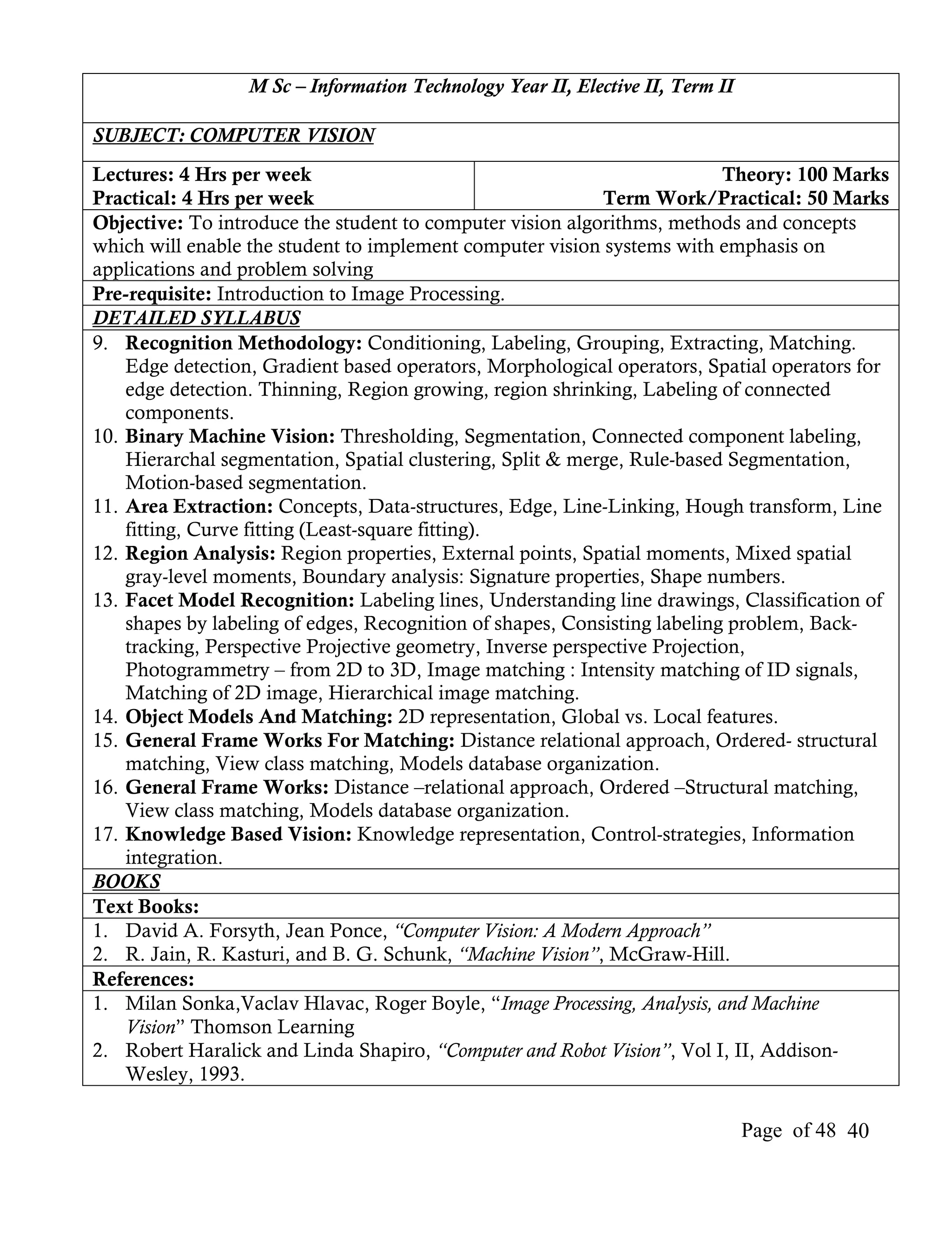 M Sc – Information Technology Year II, Elective II, Term II

SUBJECT: COMPUTER VISION
Lectures: 4 Hrs per week                                                   Theory: 100 Marks
Practical: 4 Hrs per week                                    Term Work/Practical: 50 Marks
Objective: To introduce the student to computer vision algorithms, methods and concepts
which will enable the student to implement computer vision systems with emphasis on
applications and problem solving
Pre-requisite: Introduction to Image Processing.
DETAILED SYLLABUS
9. Recognition Methodology: Conditioning, Labeling, Grouping, Extracting, Matching.
    Edge detection, Gradient based operators, Morphological operators, Spatial operators for
    edge detection. Thinning, Region growing, region shrinking, Labeling of connected
    components.
10. Binary Machine Vision: Thresholding, Segmentation, Connected component labeling,
    Hierarchal segmentation, Spatial clustering, Split & merge, Rule-based Segmentation,
    Motion-based segmentation.
11. Area Extraction: Concepts, Data-structures, Edge, Line-Linking, Hough transform, Line
    fitting, Curve fitting (Least-square fitting).
12. Region Analysis: Region properties, External points, Spatial moments, Mixed spatial
    gray-level moments, Boundary analysis: Signature properties, Shape numbers.
13. Facet Model Recognition: Labeling lines, Understanding line drawings, Classification of
    shapes by labeling of edges, Recognition of shapes, Consisting labeling problem, Back-
    tracking, Perspective Projective geometry, Inverse perspective Projection,
    Photogrammetry – from 2D to 3D, Image matching : Intensity matching of ID signals,
    Matching of 2D image, Hierarchical image matching.
14. Object Models And Matching: 2D representation, Global vs. Local features.
15. General Frame Works For Matching: Distance relational approach, Ordered- structural
    matching, View class matching, Models database organization.
16. General Frame Works: Distance –relational approach, Ordered –Structural matching,
    View class matching, Models database organization.
17. Knowledge Based Vision: Knowledge representation, Control-strategies, Information
    integration.
BOOKS
Text Books:
1. David A. Forsyth, Jean Ponce, “Computer Vision: A Modern Approach”
2. R. Jain, R. Kasturi, and B. G. Schunk, “Machine Vision”, McGraw-Hill.
References:
1. Milan Sonka,Vaclav Hlavac, Roger Boyle, “Image Processing, Analysis, and Machine
    Vision” Thomson Learning
2. Robert Haralick and Linda Shapiro, “Computer and Robot Vision”, Vol I, II, Addison-
    Wesley, 1993.

                                                                                Page of 48 40
 