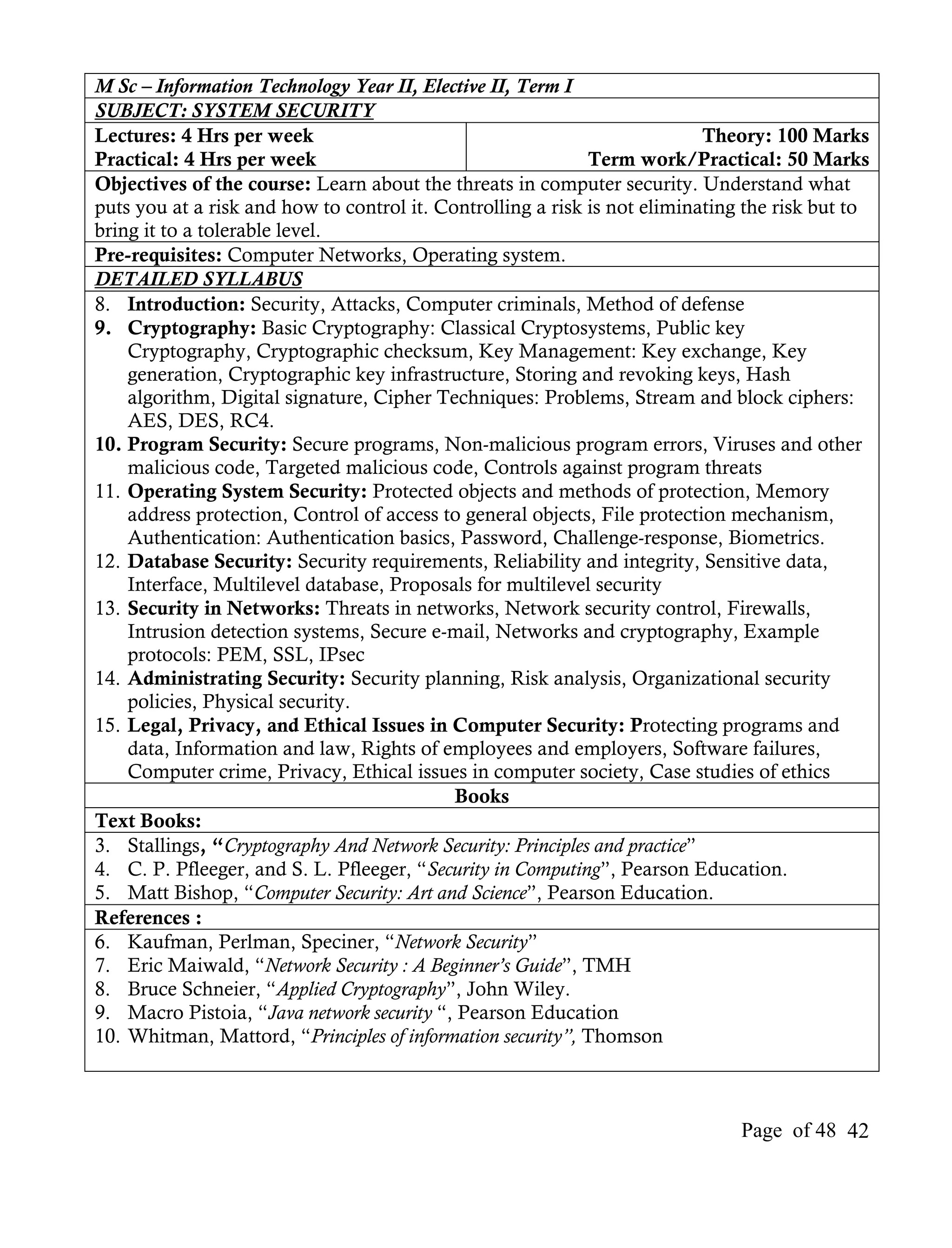 M Sc – Information Technology Year II, Elective II, Term I
SUBJECT: SYSTEM SECURITY
Lectures: 4 Hrs per week                                                   Theory: 100 Marks
Practical: 4 Hrs per week                                    Term work/Practical: 50 Marks
Objectives of the course: Learn about the threats in computer security. Understand what
puts you at a risk and how to control it. Controlling a risk is not eliminating the risk but to
bring it to a tolerable level.
Pre-requisites: Computer Networks, Operating system.
DETAILED SYLLABUS
8. Introduction: Security, Attacks, Computer criminals, Method of defense
9. Cryptography: Basic Cryptography: Classical Cryptosystems, Public key
    Cryptography, Cryptographic checksum, Key Management: Key exchange, Key
    generation, Cryptographic key infrastructure, Storing and revoking keys, Hash
    algorithm, Digital signature, Cipher Techniques: Problems, Stream and block ciphers:
    AES, DES, RC4.
10. Program Security: Secure programs, Non-malicious program errors, Viruses and other
    malicious code, Targeted malicious code, Controls against program threats
11. Operating System Security: Protected objects and methods of protection, Memory
    address protection, Control of access to general objects, File protection mechanism,
    Authentication: Authentication basics, Password, Challenge-response, Biometrics.
12. Database Security: Security requirements, Reliability and integrity, Sensitive data,
    Interface, Multilevel database, Proposals for multilevel security
13. Security in Networks: Threats in networks, Network security control, Firewalls,
    Intrusion detection systems, Secure e-mail, Networks and cryptography, Example
    protocols: PEM, SSL, IPsec
14. Administrating Security: Security planning, Risk analysis, Organizational security
    policies, Physical security.
15. Legal, Privacy, and Ethical Issues in Computer Security: Protecting programs and
    data, Information and law, Rights of employees and employers, Software failures,
    Computer crime, Privacy, Ethical issues in computer society, Case studies of ethics
                                            Books
Text Books:
3. Stallings, “Cryptography And Network Security: Principles and practice”
4. C. P. Pfleeger, and S. L. Pfleeger, “Security in Computing”, Pearson Education.
5. Matt Bishop, “Computer Security: Art and Science”, Pearson Education.
References :
6. Kaufman, Perlman, Speciner, “Network Security”
7. Eric Maiwald, “Network Security : A Beginner’s Guide”, TMH
8. Bruce Schneier, “Applied Cryptography”, John Wiley.
9. Macro Pistoia, “Java network security “, Pearson Education
10. Whitman, Mattord, “Principles of information security”, Thomson



                                                                               Page of 48 42
 