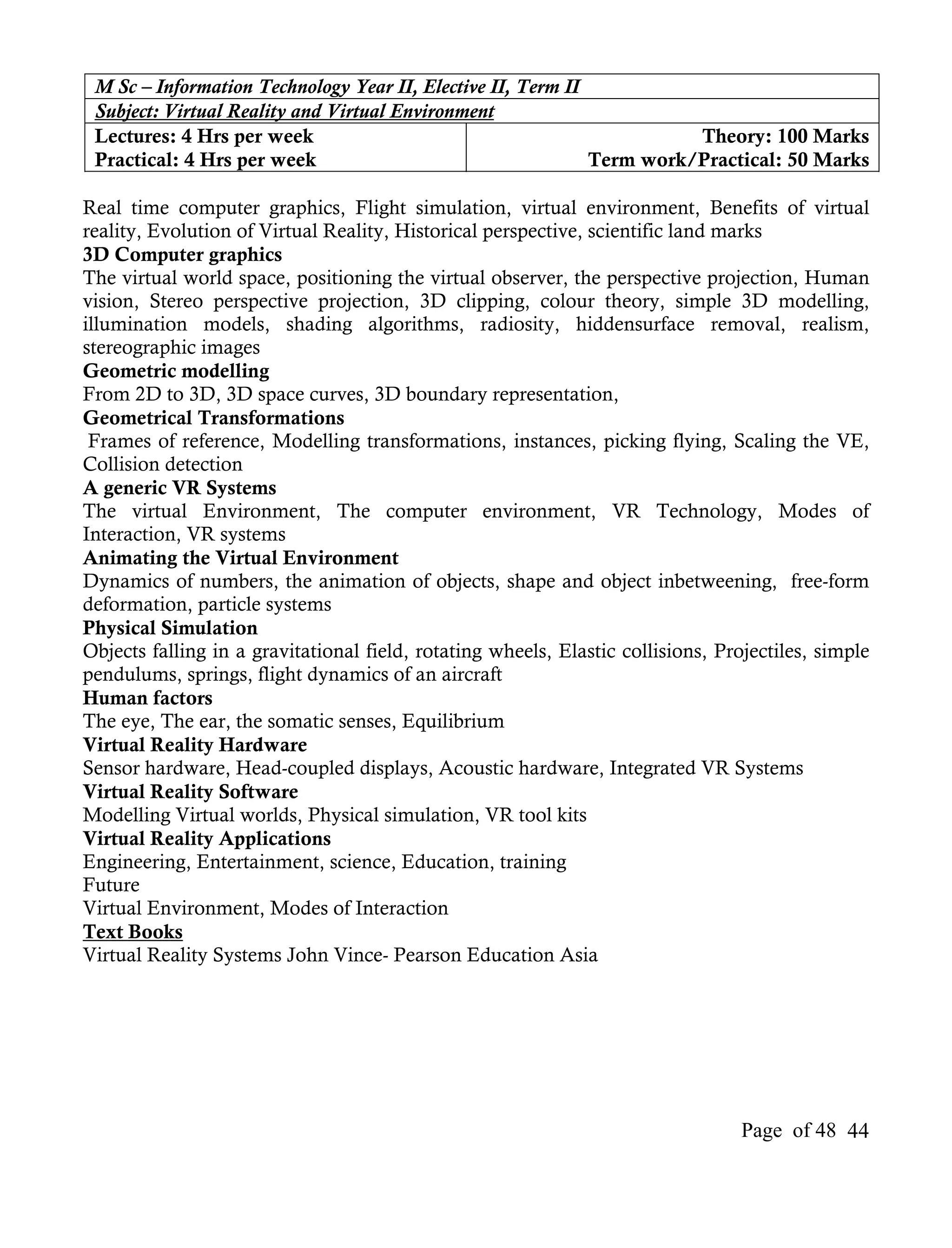 M Sc – Information Technology Year II, Elective II, Term II
 Subject: Virtual Reality and Virtual Environment
 Lectures: 4 Hrs per week                                              Theory: 100 Marks
 Practical: 4 Hrs per week                                   Term work/Practical: 50 Marks

Real time computer graphics, Flight simulation, virtual environment, Benefits of virtual
reality, Evolution of Virtual Reality, Historical perspective, scientific land marks
3D Computer graphics
The virtual world space, positioning the virtual observer, the perspective projection, Human
vision, Stereo perspective projection, 3D clipping, colour theory, simple 3D modelling,
illumination models, shading algorithms, radiosity, hiddensurface removal, realism,
stereographic images
Geometric modelling
From 2D to 3D, 3D space curves, 3D boundary representation,
Geometrical Transformations
 Frames of reference, Modelling transformations, instances, picking flying, Scaling the VE,
Collision detection
A generic VR Systems
The virtual Environment, The computer environment, VR Technology, Modes of
Interaction, VR systems
Animating the Virtual Environment
Dynamics of numbers, the animation of objects, shape and object inbetweening, free-form
deformation, particle systems
Physical Simulation
Objects falling in a gravitational field, rotating wheels, Elastic collisions, Projectiles, simple
pendulums, springs, flight dynamics of an aircraft
Human factors
The eye, The ear, the somatic senses, Equilibrium
Virtual Reality Hardware
Sensor hardware, Head-coupled displays, Acoustic hardware, Integrated VR Systems
Virtual Reality Software
Modelling Virtual worlds, Physical simulation, VR tool kits
Virtual Reality Applications
Engineering, Entertainment, science, Education, training
Future
Virtual Environment, Modes of Interaction
Text Books
Virtual Reality Systems John Vince- Pearson Education Asia




                                                                                  Page of 48 44
 