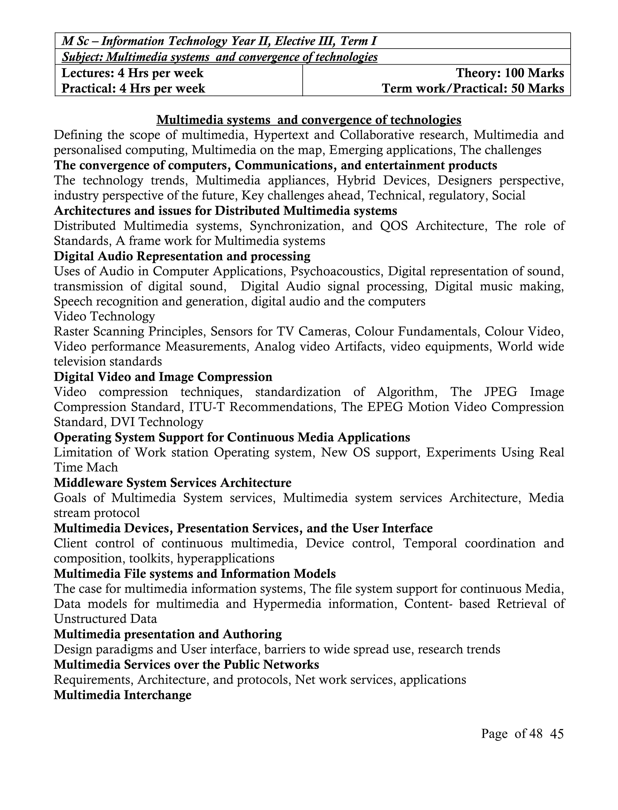 M Sc – Information Technology Year II, Elective III, Term I
 Subject: Multimedia systems and convergence of technologies
 Lectures: 4 Hrs per week                                              Theory: 100 Marks
 Practical: 4 Hrs per week                                   Term work/Practical: 50 Marks

                   Multimedia systems and convergence of technologies
Defining the scope of multimedia, Hypertext and Collaborative research, Multimedia and
personalised computing, Multimedia on the map, Emerging applications, The challenges
The convergence of computers, Communications, and entertainment products
The technology trends, Multimedia appliances, Hybrid Devices, Designers perspective,
industry perspective of the future, Key challenges ahead, Technical, regulatory, Social
Architectures and issues for Distributed Multimedia systems
Distributed Multimedia systems, Synchronization, and QOS Architecture, The role of
Standards, A frame work for Multimedia systems
Digital Audio Representation and processing
Uses of Audio in Computer Applications, Psychoacoustics, Digital representation of sound,
transmission of digital sound, Digital Audio signal processing, Digital music making,
Speech recognition and generation, digital audio and the computers
Video Technology
Raster Scanning Principles, Sensors for TV Cameras, Colour Fundamentals, Colour Video,
Video performance Measurements, Analog video Artifacts, video equipments, World wide
television standards
Digital Video and Image Compression
Video compression techniques, standardization of Algorithm, The JPEG Image
Compression Standard, ITU-T Recommendations, The EPEG Motion Video Compression
Standard, DVI Technology
Operating System Support for Continuous Media Applications
Limitation of Work station Operating system, New OS support, Experiments Using Real
Time Mach
Middleware System Services Architecture
Goals of Multimedia System services, Multimedia system services Architecture, Media
stream protocol
Multimedia Devices, Presentation Services, and the User Interface
Client control of continuous multimedia, Device control, Temporal coordination and
composition, toolkits, hyperapplications
Multimedia File systems and Information Models
The case for multimedia information systems, The file system support for continuous Media,
Data models for multimedia and Hypermedia information, Content- based Retrieval of
Unstructured Data
Multimedia presentation and Authoring
Design paradigms and User interface, barriers to wide spread use, research trends
Multimedia Services over the Public Networks
Requirements, Architecture, and protocols, Net work services, applications
Multimedia Interchange

                                                                           Page of 48 45
 
