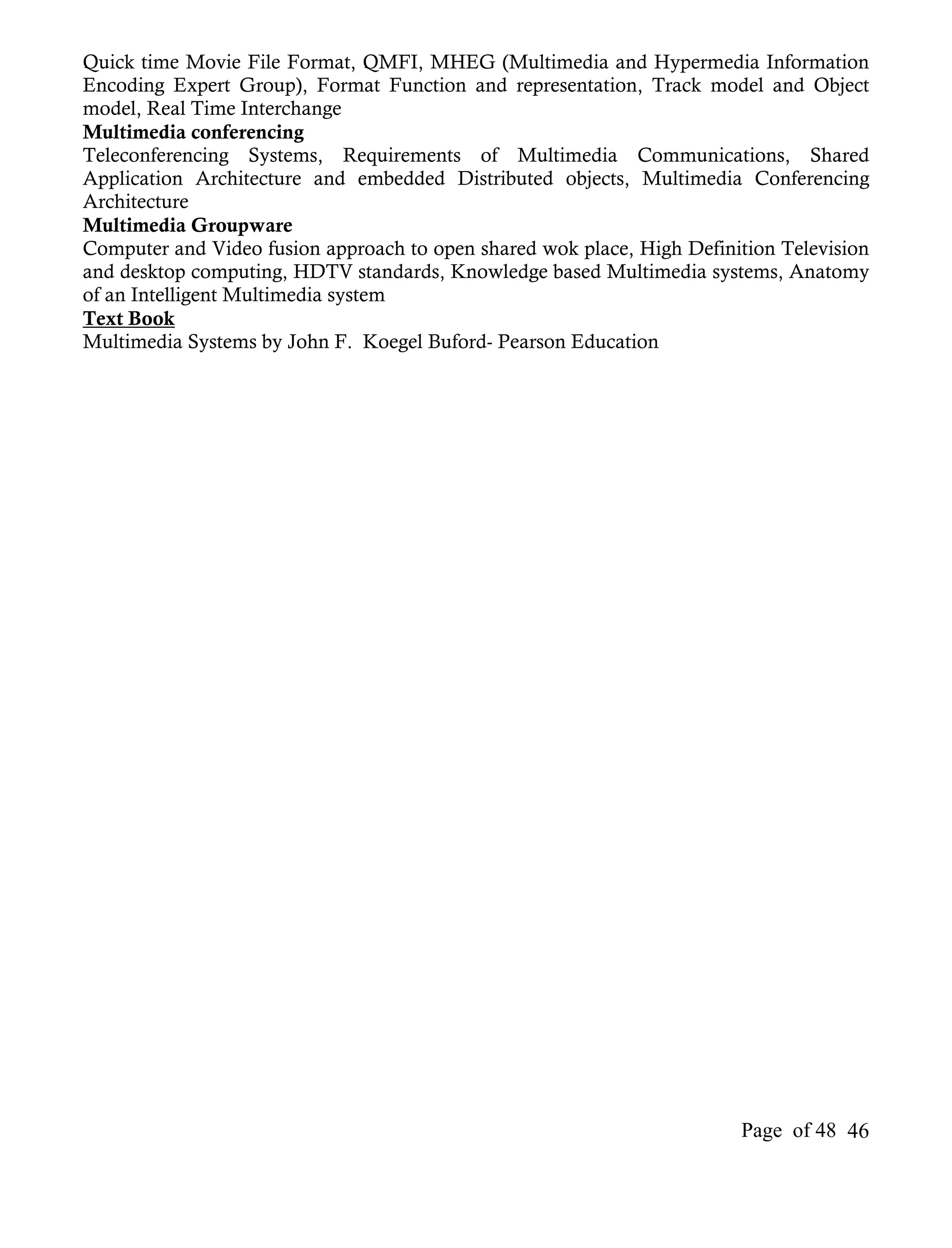 Quick time Movie File Format, QMFI, MHEG (Multimedia and Hypermedia Information
Encoding Expert Group), Format Function and representation, Track model and Object
model, Real Time Interchange
Multimedia conferencing
Teleconferencing Systems, Requirements of Multimedia Communications, Shared
Application Architecture and embedded Distributed objects, Multimedia Conferencing
Architecture
Multimedia Groupware
Computer and Video fusion approach to open shared wok place, High Definition Television
and desktop computing, HDTV standards, Knowledge based Multimedia systems, Anatomy
of an Intelligent Multimedia system
Text Book
Multimedia Systems by John F. Koegel Buford- Pearson Education




                                                                        Page of 48 46
 