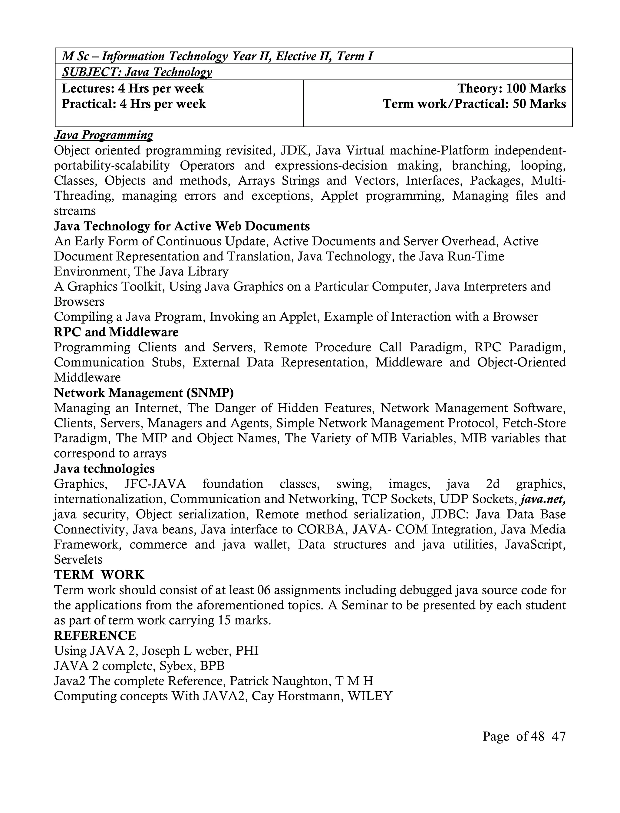 M Sc – Information Technology Year II, Elective II, Term I
 SUBJECT: Java Technology
 Lectures: 4 Hrs per week                                             Theory: 100 Marks
 Practical: 4 Hrs per week                                  Term work/Practical: 50 Marks

Java Programming
Object oriented programming revisited, JDK, Java Virtual machine-Platform independent-
portability-scalability Operators and expressions-decision making, branching, looping,
Classes, Objects and methods, Arrays Strings and Vectors, Interfaces, Packages, Multi-
Threading, managing errors and exceptions, Applet programming, Managing files and
streams
Java Technology for Active Web Documents
An Early Form of Continuous Update, Active Documents and Server Overhead, Active
Document Representation and Translation, Java Technology, the Java Run-Time
Environment, The Java Library
A Graphics Toolkit, Using Java Graphics on a Particular Computer, Java Interpreters and
Browsers
Compiling a Java Program, Invoking an Applet, Example of Interaction with a Browser
RPC and Middleware
Programming Clients and Servers, Remote Procedure Call Paradigm, RPC Paradigm,
Communication Stubs, External Data Representation, Middleware and Object-Oriented
Middleware
Network Management (SNMP)
Managing an Internet, The Danger of Hidden Features, Network Management Software,
Clients, Servers, Managers and Agents, Simple Network Management Protocol, Fetch-Store
Paradigm, The MIP and Object Names, The Variety of MIB Variables, MIB variables that
correspond to arrays
Java technologies
Graphics, JFC-JAVA foundation classes, swing, images, java 2d graphics,
internationalization, Communication and Networking, TCP Sockets, UDP Sockets, java.net,
java security, Object serialization, Remote method serialization, JDBC: Java Data Base
Connectivity, Java beans, Java interface to CORBA, JAVA- COM Integration, Java Media
Framework, commerce and java wallet, Data structures and java utilities, JavaScript,
Servelets
TERM WORK
Term work should consist of at least 06 assignments including debugged java source code for
the applications from the aforementioned topics. A Seminar to be presented by each student
as part of term work carrying 15 marks.
REFERENCE
Using JAVA 2, Joseph L weber, PHI
JAVA 2 complete, Sybex, BPB
Java2 The complete Reference, Patrick Naughton, T M H
Computing concepts With JAVA2, Cay Horstmann, WILEY


                                                                            Page of 48 47
 
