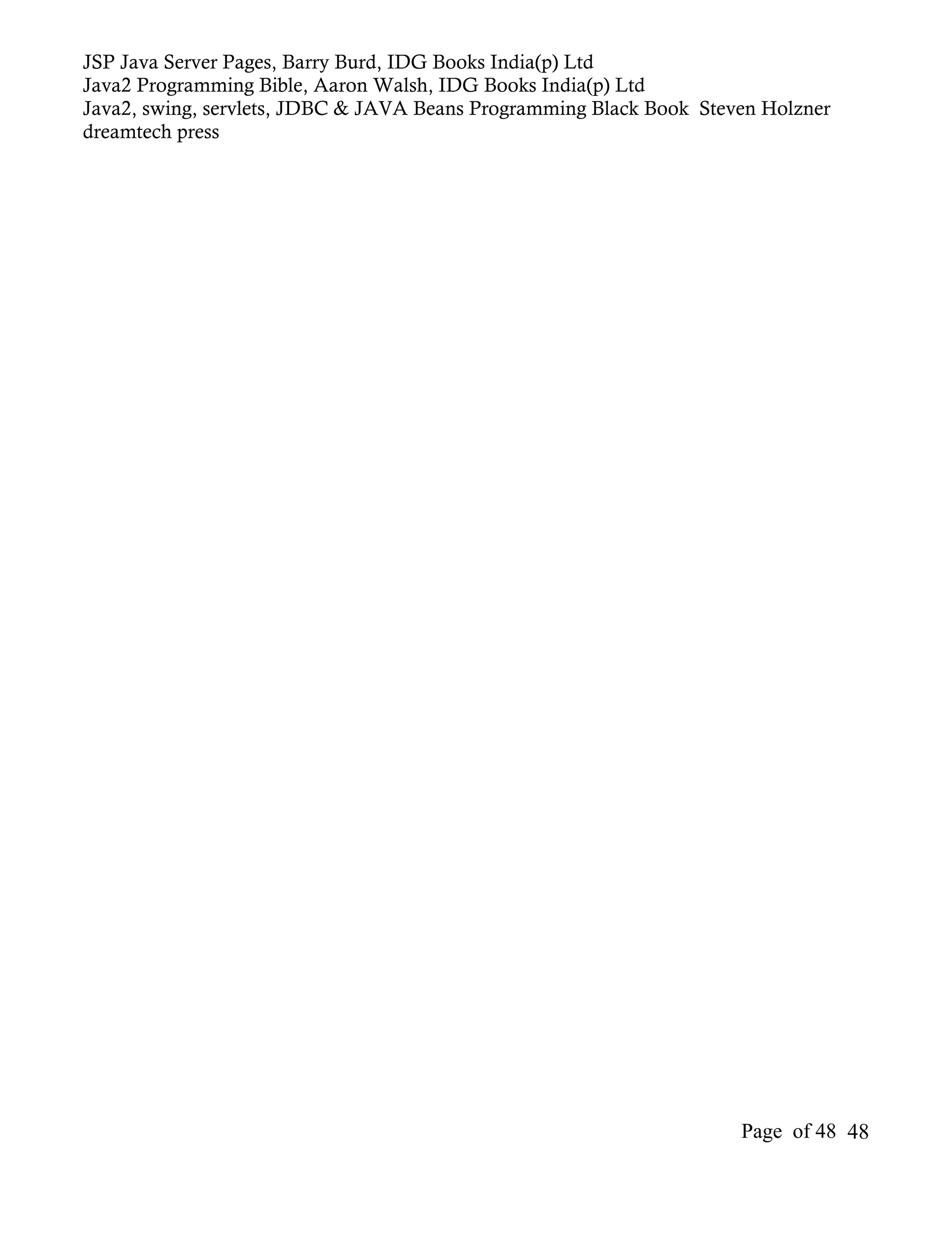 JSP Java Server Pages, Barry Burd, IDG Books India(p) Ltd
Java2 Programming Bible, Aaron Walsh, IDG Books India(p) Ltd
Java2, swing, servlets, JDBC & JAVA Beans Programming Black Book Steven Holzner
dreamtech press




                                                                     Page of 48 48
 