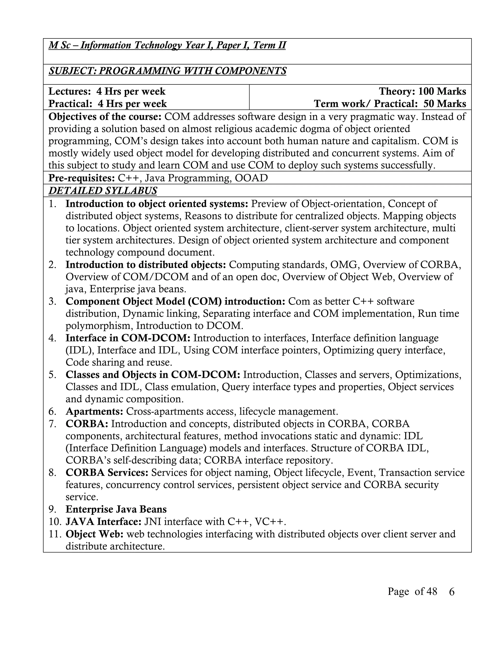 M Sc – Information Technology Year I, Paper I, Term II

SUBJECT: PROGRAMMING WITH COMPONENTS
Lectures: 4 Hrs per week                                                      Theory: 100 Marks
Practical: 4 Hrs per week                                      Term work/ Practical: 50 Marks
Objectives of the course: COM addresses software design in a very pragmatic way. Instead of
providing a solution based on almost religious academic dogma of object oriented
programming, COM’s design takes into account both human nature and capitalism. COM is
mostly widely used object model for developing distributed and concurrent systems. Aim of
this subject to study and learn COM and use COM to deploy such systems successfully.
Pre-requisites: C++, Java Programming, OOAD
DETAILED SYLLABUS
1. Introduction to object oriented systems: Preview of Object-orientation, Concept of
    distributed object systems, Reasons to distribute for centralized objects. Mapping objects
    to locations. Object oriented system architecture, client-server system architecture, multi
    tier system architectures. Design of object oriented system architecture and component
    technology compound document.
2. Introduction to distributed objects: Computing standards, OMG, Overview of CORBA,
    Overview of COM/DCOM and of an open doc, Overview of Object Web, Overview of
    java, Enterprise java beans.
3. Component Object Model (COM) introduction: Com as better C++ software
    distribution, Dynamic linking, Separating interface and COM implementation, Run time
    polymorphism, Introduction to DCOM.
4. Interface in COM-DCOM: Introduction to interfaces, Interface definition language
    (IDL), Interface and IDL, Using COM interface pointers, Optimizing query interface,
    Code sharing and reuse.
5. Classes and Objects in COM-DCOM: Introduction, Classes and servers, Optimizations,
    Classes and IDL, Class emulation, Query interface types and properties, Object services
    and dynamic composition.
6. Apartments: Cross-apartments access, lifecycle management.
7. CORBA: Introduction and concepts, distributed objects in CORBA, CORBA
    components, architectural features, method invocations static and dynamic: IDL
    (Interface Definition Language) models and interfaces. Structure of CORBA IDL,
    CORBA’s self-describing data; CORBA interface repository.
8. CORBA Services: Services for object naming, Object lifecycle, Event, Transaction service
    features, concurrency control services, persistent object service and CORBA security
    service.
9. Enterprise Java Beans
10. JAVA Interface: JNI interface with C++, VC++.
11. Object Web: web technologies interfacing with distributed objects over client server and
    distribute architecture.



                                                                             Page of 48    6
 