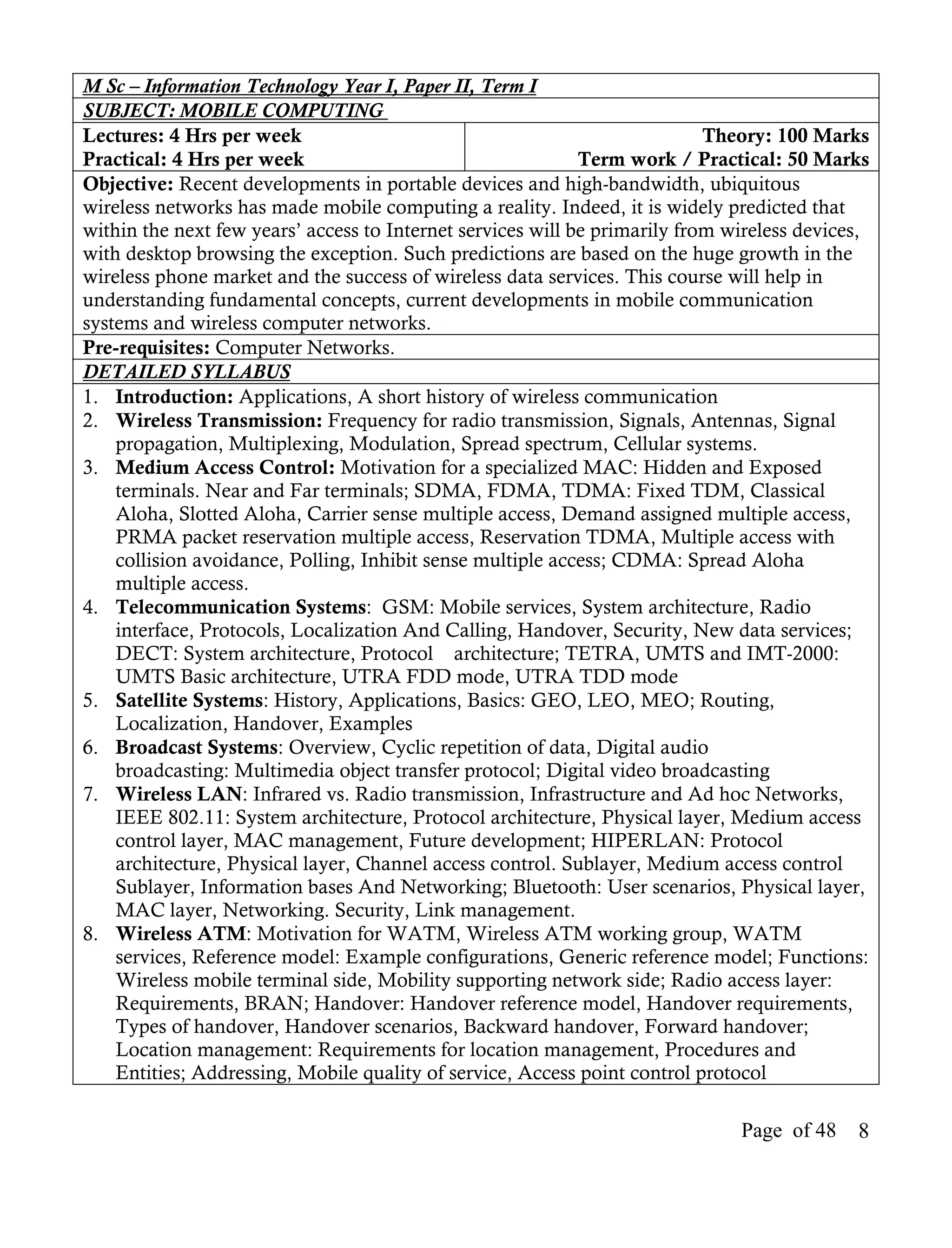 M Sc – Information Technology Year I, Paper II, Term I
SUBJECT: MOBILE COMPUTING
Lectures: 4 Hrs per week                                                    Theory: 100 Marks
Practical: 4 Hrs per week                                    Term work / Practical: 50 Marks
Objective: Recent developments in portable devices and high-bandwidth, ubiquitous
wireless networks has made mobile computing a reality. Indeed, it is widely predicted that
within the next few years’ access to Internet services will be primarily from wireless devices,
with desktop browsing the exception. Such predictions are based on the huge growth in the
wireless phone market and the success of wireless data services. This course will help in
understanding fundamental concepts, current developments in mobile communication
systems and wireless computer networks.
Pre-requisites: Computer Networks.
DETAILED SYLLABUS
1. Introduction: Applications, A short history of wireless communication
2. Wireless Transmission: Frequency for radio transmission, Signals, Antennas, Signal
    propagation, Multiplexing, Modulation, Spread spectrum, Cellular systems.
3. Medium Access Control: Motivation for a specialized MAC: Hidden and Exposed
    terminals. Near and Far terminals; SDMA, FDMA, TDMA: Fixed TDM, Classical
    Aloha, Slotted Aloha, Carrier sense multiple access, Demand assigned multiple access,
    PRMA packet reservation multiple access, Reservation TDMA, Multiple access with
    collision avoidance, Polling, Inhibit sense multiple access; CDMA: Spread Aloha
    multiple access.
4. Telecommunication Systems: GSM: Mobile services, System architecture, Radio
    interface, Protocols, Localization And Calling, Handover, Security, New data services;
    DECT: System architecture, Protocol architecture; TETRA, UMTS and IMT-2000:
    UMTS Basic architecture, UTRA FDD mode, UTRA TDD mode
5. Satellite Systems: History, Applications, Basics: GEO, LEO, MEO; Routing,
    Localization, Handover, Examples
6. Broadcast Systems: Overview, Cyclic repetition of data, Digital audio
    broadcasting: Multimedia object transfer protocol; Digital video broadcasting
7. Wireless LAN: Infrared vs. Radio transmission, Infrastructure and Ad hoc Networks,
    IEEE 802.11: System architecture, Protocol architecture, Physical layer, Medium access
    control layer, MAC management, Future development; HIPERLAN: Protocol
    architecture, Physical layer, Channel access control. Sublayer, Medium access control
    Sublayer, Information bases And Networking; Bluetooth: User scenarios, Physical layer,
    MAC layer, Networking. Security, Link management.
8. Wireless ATM: Motivation for WATM, Wireless ATM working group, WATM
    services, Reference model: Example configurations, Generic reference model; Functions:
    Wireless mobile terminal side, Mobility supporting network side; Radio access layer:
    Requirements, BRAN; Handover: Handover reference model, Handover requirements,
    Types of handover, Handover scenarios, Backward handover, Forward handover;
    Location management: Requirements for location management, Procedures and
    Entities; Addressing, Mobile quality of service, Access point control protocol

                                                                               Page of 48    8
 