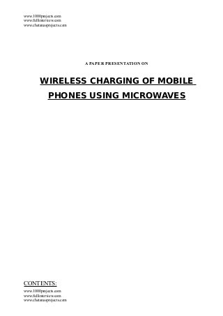 www.1000projects.com
www.fullinterview.com
www.chetanasprojects.com




                           A PAPER PRESENTATION ON



         WIRELESS CHARGING OF MOBILE
             PHONES USING MICROWAVES




CONTENTS:
www.1000projects.com
www.fullinterview.com
www.chetanasprojects.com
 