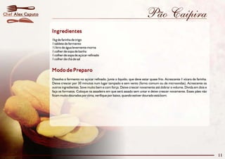 Chef Alex Caputo                                                                        Pão Caipira
                   Ingredientes
                   1kg de farinha de trigo
                   1 tablete de fermento
                   ½ litro de água levemente morna
                   1 colher de sopa de banha
                   1 colher de sopa de açúcar refinado
                   1 colher de chá de sal


                   Modo de Preparo
                   Dissolva o fermento no açúcar refinado. Junte o líquido, que deve estar quase frio. Acrescente 1 xícara de farinha.
                   Deixe crescer por 30 minutos num lugar tampado e sem vento (forno comum ou de microondas). Acrescente os
                   outros ingredientes. Sove muito bem e com força. Deixe crescer novamente até dobrar o volume. Divida em dois e
                   faça os formatos. Coloque na assadeira em que será assado sem untar e deixe crescer novamente. Esses pães não
                   ficam muito dourados por cima, verifique por baixo, quando estiver dourado está bom.




                                                                                                                                         11
 