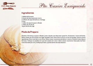 Chef Alex Caputo                                 Pão Caseiro Enriquecido
                   Ingredientes
                   1 tablete de fermento
                   2 xícaras de leite levemente morno
                   2 colheres de sopa de banha ou manteiga
                   3 ovos
                   1 colher de sopa de açúcar refinado
                   1 colher de chá de sal
                   1kg de farinha de trigo



                   Modo de Preparo
                   Dissolva o fermento no açúcar refinado. Junte o líquido, que deve estar quase frio. Acrescente 1 xícara de farinha.
                   Deixe crescer por 30 minutos num lugar tampado e sem vento (forno comum ou de microondas). Junte os outros
                   ingredientes. Sove muito bem e com força. Deixe crescer novamente até dobrar o volume. Divida em dois e faça os
                   formatos. Coloque na assadeira em que será assado sem untar e deixe crescer novamente. Esses pães não ficam
                   muito dourados por cima, verifique por baixo, quando estiver dourado está bom.




                                                                                                                                         12
 