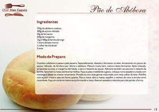 Chef Alex Caputo                                                         Pão de Abóbora
                   Ingredientes
                   750g de abóbora madura
                   300g de açúcar refinado
                   50g de fermento
                   200g de margarina
                   1kg e 400g de farinha de trigo
                   1 xícara de leite morno
                   1 colher de chá de sal
                   3 ovos


                   Modo de Preparo
                   Cozinhe a abóbora e passe-a pela peneira. Separadamente, dissolva o fermento no leite. Acrescente um pouco do
                   açúcar refinado, da farinha e por último a abóbora. Misture muito bem, cubra e deixe fermentar. Após crescida,
                   acrescente os ovos, a margarina derretida, o sal e o restante do açúcar. Adicione também aos poucos o restante da
                   farinha. Sove bem a massa até levantar bolhas. Faça os pães modelando a gosto, coloque numa assadeira untada com
                   manteiga e deixe-os crescer novamente. Pincele-os com duas gemas misturadas com meia colher de leite. Polvilhe
                   com açúcar cristal e asse em forno quente. Para a rosca, abra a massa, espalhe o recheio de coco e enrole como
                   rocambole. Faça um corte no meio e torça formando a rosca. Asse em assadeira redonda para não perder a forma.




                                                                                                                                       13
 