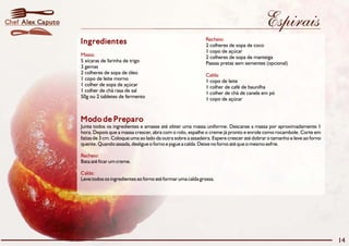 Chef Alex Caputo                                                                                           Espirais
                                                                              Recheio:
                   Ingredientes                                               2 colheres de sopa de coco
                                                                              1 copo de açúcar
                   Massa:                                                     2 colheres de sopa de manteiga
                   5 xícaras de farinha de trigo                              Passas pretas sem sementes (opcional)
                   3 gemas
                   2 colheres de sopa de óleo                                 Calda:
                   1 copo de leite morno                                      1 copo de leite
                   1 colher de sopa de açúcar                                 1 colher de café de baunilha
                   1 colher de chá rasa de sal                                1 colher de chá de canela em pó
                   50g ou 2 tabletes de fermento                              1 copo de açúcar


                   Modo de Preparo
                   Junte todos os ingredientes e amasse até obter uma massa uniforme. Descanse a massa por aproximadamente 1
                   hora. Depois que a massa crescer, abra com o rolo, espalhe o creme já pronto e enrole como rocambole. Corte em
                   fatias de 3 cm. Coloque uma ao lado da outra sobre a assadeira. Espere crescer até dobrar o tamanho e leve ao forno
                   quente. Quando assada, desligue o forno e jogue a calda. Deixe no forno até que o mesmo esfrie.

                   Recheio:
                   Bata até ficar um creme.

                   Calda:
                   Leve todos os ingredientes ao forno até formar uma calda grossa.




                                                                                                                                         14
 