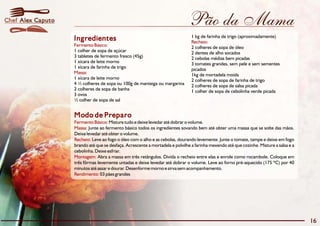Chef Alex Caputo                                                               Pão da Mama
                                                                                1 kg de farinha de trigo (aproximadamente)
                   Ingredientes                                                 Recheio:
                   Fermento Básico:                                             2 colheres de sopa de óleo
                   1 colher de sopa de açúcar                                   2 dentes de alho socados
                   3 tabletes de fermento fresco (45g)                          2 cebolas médias bem picadas
                   1 xícara de leite morno                                      3 tomates grandes, sem pele e sem sementes
                   1 xícara de farinha de trigo                                 picados
                   Massa:                                                       1kg de mortadela moída
                   1 xícara de leite morno                                      2 colheres de sopa de farinha de trigo
                   4 ½ colheres de sopa ou 100g de manteiga ou margarina        2 colheres de sopa de salsa picada
                   2 colheres de sopa de banha                                  1 colher de sopa de cebolinha verde picada
                   3 ovos
                   ½ colher de sopa de sal


                   Modo de Preparo
                   Fermento Básico: Misture tudo e deixe levedar até dobrar o volume.
                   Massa: Junte ao fermento básico todos os ingredientes sovando bem até obter uma massa que se solte das mãos.
                   Deixe levedar até obter o volume.
                   Recheio: Leve ao fogo o óleo com o alho e as cebolas, dourando levemente. Junte o tomate, tampe e deixe em fogo
                   brando até que se desfaça. Acrescente a mortadela e polvilhe a farinha mexendo até que cozinhe. Misture a salsa e a
                   cebolinha. Deixe esfriar.
                   Montagem: Abra a massa em três retângulos. Divida o recheio entre elas e enrole como rocambole. Coloque em
                   três fôrmas levemente untadas e deixe levedar até dobrar o volume. Leve ao forno pré-aquecido (175 ºC) por 40
                   minutos até assar e dourar. Desenforme morno e sirva sem acompanhamento.
                   Rendimento: 03 pães grandes




                                                                                                                                         16
 
