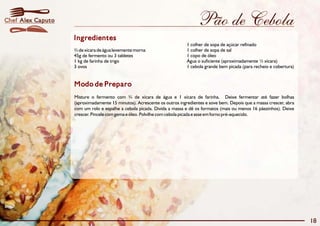 Chef Alex Caputo                                                               Pão de Cebola
                   Ingredientes
                                                                          1 colher de sopa de açúcar refinado
                   ¾ de xícara de água levemente morna                    1 colher de sopa de sal
                   45g de fermento ou 3 tabletes                          1 copo de óleo
                   1 kg de farinha de trigo                               Água o suficiente (aproximadamente ½ xícara)
                   3 ovos                                                 1 cebola grande bem picada (para recheio e cobertura)


                   Modo de Preparo
                   Misture o fermento com ¾ de xícara de água e 1 xícara de farinha. Deixe fermentar até fazer bolhas
                   (aproximadamente 15 minutos). Acrescente os outros ingredientes e sove bem. Depois que a massa crescer, abra
                   com um rolo e espalhe a cebola picada. Divida a massa e dê os formatos (mais ou menos 16 pãezinhos). Deixe
                   crescer. Pincele com gema e óleo. Polvilhe com cebola picada e asse em forno pré-aquecido.




                                                                                                                                  18
 