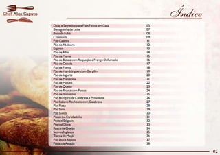 Chef Alex Caputo                                                        Índice
                   Dicas e Segredos para Pães Feitos em Casa       05
                   Bisnaguinha de Leite                            07
                   Broa de Fubá                                    08
                   Croissants                                      09
                   Pão Caseiro                                     11
                   Pão de Abóbora                                  12
                   Espirais                                        13
                   Pão de Alho                                     14
                   Pão da Mama                                     15
                   Pão de Batata com Requeijão e Frango Defumado   16
                   Pão de Cebola                                   17
                   Pão de Forma                                    18
                   Pão de Hambúrguer com Gergilim                  19
                   Pão de Iogurte                                  20
                   Pão de Mandioca                                 21
                   Pão de Minuto                                   22
                   Pão de Queijo                                   23
                   Pão de Ricota com Passas                        24
                   Pão de Torresmo                                 25
                   Pão Húngaro de Calabresa e Provolone            26
                   Pão Italiano Recheado com Calabresa             27
                   Pão Pizza                                       28
                   Pão Sírio                                       29
                   Pão Sueco                                       30
                   Pãozinho Enroladinho                            31
                   Pretzel Salgado                                 32
                   Pretzel Doce                                    33
                   Rosca de Queijo                                 34
                   Scones Ingleses                                 35
                   Trança de Maçã                                  36
                   Pão Doce Rápido                                 37
                   Focaccia Assada                                 38

                                                                                 02
 