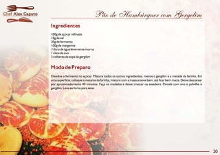 Chef Alex Caputo                                     Pão de Hambúrguer com Gergelim
                   Ingredientes
                   100g de açúcar refinado
                   10g de sal
                   30g de fermento
                   100g de margarina
                   ½ litro de água levemente morna
                   1 clara de ovo
                   3 colheres de sopa de gergilim


                   Modo de Preparo
                   Dissolva o fermento no açúcar. Misture todos os outros ingredientes, menos o gergilim e a metade da farinha. Em
                   uma superfície, coloque o restante da farinha, misture com a massa e sove bem, até ficar bem macia. Deixe descansar
                   por aproximadamente 40 minutos. Faça os modelos e deixe crescer na assadeira. Pincele com ovo e polvilhe o
                   gergilim. Leve ao forno para assar.




                                                                                                                                         20
 