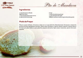 Chef Alex Caputo                                                     Pão de Mandioca
                   Ingredientes
                   ½ copo de açúcar refinado                                  2 ovos
                   30g de fermento                                            1 colher de sobremesa de sal
                   ½ copo de leite levemente morno                            ½ copo de banha derretida
                   6 copos de farinha de trigo                                500g de mandioca cozida e espremida ainda quente


                   Modo de Prepar
                   Misture o açúcar refinado, o fermento e o leite com um copo de farinha. Deixe fermentar. Acrescente o restante da
                   farinha e os outros ingredientes. Sove bem. Deixe crescer até dobrar o volume. Divida a massa em 5 partes e faça os
                   formatos para pães médios ou para pãezinhos pequenos de lanche. Após crescer novamente, asse em forno pré-
                   aquecido.




                                                                                                                                         22
 