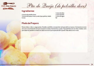 Chef Alex Caputo           Pão de Queijo (de polvilho doce)
                   Ingredientes
                                                                              1 xícara de óleo
                   5 xícaras de polvilho doce                                 1 xícara de leite
                   3 xícaras de queijo minas curado (tipo padrão) ralado      1 xícara de água
                   6 ovos                                                     Sal



                   Modo de Preparo
                   Ferva o leite, o óleo e a água juntos. Escalde o polvilho e amasse bem até que esfrie um pouco. Acrescente os ovos
                   um a um e vá amassando até que incorpore à massa. Acrescente o queijo. Faça bolinhas com as mãos untadas. Leve
                   para assar em assadeira untada com óleo e em forno pré-aquecido bem quente. Não deixe corar muito.




                                                                                                                                        24
 