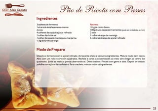 Chef Alex Caputo                          Pão de Ricota com Passas
                   Ingredientes
                   3 tabletes de fermento                                 Recheio:
                   1 xícara de leite levemente morno                      ½ kg de ricota fresca
                   2 ovos                                                 100g de uva passas sem sementes (pode ser embebidas ao rum)
                   4 colheres de sopa de açúcar refinado                  2 ovos
                   1 colher de chá de sal                                 1 colher de sopa de manteiga
                   1 colher de sopa de manteiga ou margarina              6 colheres de sopa de açúcar refinado
                   ½ kg de farinha de trigo


                   Modo de Preparo
                   Dissolva o fermento com o açúcar refinado. Acrescente o leite e os outros ingredientes. Misture muito bem e sove.
                   Abra com um rolo e corte em quadrados. Recheie e corte as extremidades ao meio sem chegar ao centro dos
                   quadrados. Junte ao meio as pontas alternando-as. Deixe crescer. Pincele com gema e asse. Depois de assado,
                   polvilhe com açúcar de confeiteiro. Para o recheio, misture todos os ingredientes.




                                                                                                                                        25
 