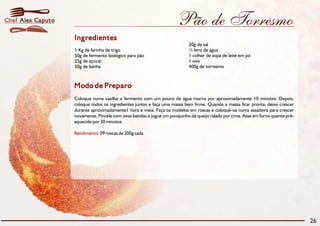 Chef Alex Caputo                                                      Pão de Torresmo
                   Ingredientes
                                                                           20g de sal
                   1 Kg de farinha de trigo                                ½ litro de água
                   50g de fermento biológico para pão                      1 colher de sopa de leite em pó
                   25g de açúcar                                           1 ovo
                   50g de banha                                            400g de torresmo



                   Modo de Preparo
                   Coloque numa vasilha o fermento com um pouco de água morna por aproximadamente 10 minutos. Depois,
                   coloque todos os ingredientes juntos e faça uma massa bem firme. Quando a massa ficar pronta, deixe crescer
                   durante aproximadamente1 hora e meia. Faça os modelos em roscas e coloque-os numa assadeira para crescer
                   novamente. Pincele com ovos batidos e jogue um pouquinho de queijo ralado por cima. Asse em forno quente pré-
                   aquecido por 30 minutos.

                   Rendimento: 09 roscas de 200g cada




                                                                                                                                   26
 