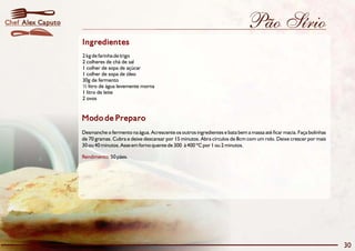 Chef Alex Caputo                                                                               Pão Sírio
                   Ingredientes
                   2 kg de farinha de trigo
                   2 colheres de chá de sal
                   1 colher de sopa de açúcar
                   1 colher de sopa de óleo
                   30g de fermento
                   ½ litro de água levemente morna
                   1 litro de leite
                   2 ovos


                   Modo de Preparo
                   Desmanche o fermento na água. Acrescente os outros ingredientes e bata bem a massa até ficar macia. Faça bolinhas
                   de 70 gramas. Cubra e deixe descansar por 15 minutos. Abra círculos de 8cm com um rolo. Deixe crescer por mais
                   30 ou 40 minutos. Asse em forno quente de 300 à 400 ºC por 1 ou 2 minutos.

                   Rendimento: 50 pães.




                                                                                                                                       30
 