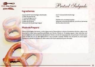 Chef Alex Caputo                                                            Pretzel Salgado
                   Ingredientes
                   1 pacote de fermento biológico desidratado                 2 a 2 ½ xícaras de farinha de trigo
                   1 colher de sopa de mel                                    1 ovo
                   1 ½ xícara de água morna
                   1 colher de sopa de óleo                                   Polvilhe com uma dessas opções:
                   1 colher de chá de sal                                     Sal grosso, sementes de papoula, cominho ou sementes
                   2 xícaras de farinha de trigo integral                     de erva-doce (kümmel)


                   Modo de Preparo
                   Misture numa tigela o fermento, o mel e a água morna. Deixe dobrar o volume. Acrescente a farinha, o óleo e o sal.
                   Sove bem a massa numa superfície polvilhada com farinha. Divida em 16 pedaços iguais e faça cobrinhas com
                   aproximadamente dois centímetros de espessura. Feche o círculo de massa passando uma ponta por cima da outra,
                   como se fosse dar um nó. Bata ligeiramente o ovo e pincele o pretzel. Polvilhe com sal grosso ou outra opção.
                   Coloque em tabuleiros untados com óleo e asse no forno pré-aquecido ficarem dourados.




                                                                                                                                        32
 