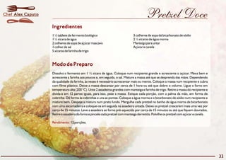 Chef Alex Caputo                                                                         Pretzel Doce
                   Ingredientes
                   1 ½ tablete de fermento biológico                           3 colheres de sopa de bicarbonato de sódio
                   1 ½ xícara de água                                          2 ½ xícaras de água morna
                   2 colheres de sopa de açúcar mascavo                        Manteiga para untar
                   1 colher de sal                                             Açúcar e canela
                   5 xícaras de farinha de trigo



                   Modo de Preparo
                   Dissolva o fermento em 1 ½ xícara de água. Coloque num recipiente grande e acrescente o açúcar. Mexa bem e
                   acrescente a farinha aos poucos e, em seguida, o sal. Misture a massa até que se desprenda das mãos. Dependendo
                   da qualidade da farinha, às vezes é necessário acrescentar mais ou menos. Coloque a massa num recipiente e cubra
                   com filme plástico. Deixe a massa descansar por cerca de 1 hora ou até que dobre o volume. Ligue o forno em
                   temperatura alta (200 °C). Unte 2 assadeiras grandes com manteiga e farinha de trigo. Retire a massa do recipiente e
                   divida-a em 12 partes iguais, para isso, pese a massa. Estique cada porção, com a palma da mão, em forma de
                   cobrinha. Dê forma às cobrinhas e una as pontas. Coloque a água morna e o bicarbonato de sódio num recipiente e
                   misture bem. Despeje a mistura num prato fundo. Mergulhe cada pretzel no banho de água morna de bicarbonato
                   com uma escumadeira e coloque-os em seguida na assadeira untada. Deixe os pretzel crescerem mais uma vez por
                   cerca de 15 minutos. Leve a assadeira ao forno pré-aquecido por cerca de 15 minutos ou até que fiquem dourados.
                   Retire a assadeira do forno e pincele cada pretzel com manteiga derretida. Polvilhe os pretzel com açúcar e canela.

                   Rendimento: 12 porções.




                                                                                                                                          33
 