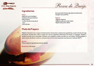 Chef Alex Caputo                                                            Rosca de Queijo
                   Ingredientes
                                                                             8 xícaras de farinha de trigo (aproximadamente)
                   Massa:                                                    Gergelim para polvilhar
                   50g de fermento biológico
                   2 colheres de sopa de açúcar                              Recheio:
                   250ml de leite                                            100g de margarina
                   1 colher de sobremesa de sal                              100g de queijo parmesão ralado
                   1 ovo                                                     50g de queijo prato ralado
                   125ml de óleo


                   Modo de Preparo
                   Misture o fermento com o açúcar até desmanchar. Acrescente o restante dos ingredientes, sendo a farinha de trigo
                   aos poucos. Amasse bem e abra a massa com rolo em superfície enfarinhada, formando um retângulo. Espalhe o
                   recheio e enrole como rocambole. Coloque numa assadeira untada e pincele com ovo batido. Polvilhe gergelim e
                   deixe crescer até dobrar o volume. Leve para assar em forno pré-aquecido na temperatura média de 180 ºC.

                   Recheio:
                   Misture todos os ingredientes antes de rechear.

                   Rendimento: 02 tranças




                                                                                                                                      34
 