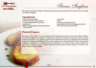 Chef Alex Caputo                                                               Scones Ingleses
                   De origem escocesa e irlandesa, os Scones são ao mesmo tempo pão e bolo. O usual é servi-los cortado
                   em formato triangular.

                   Ingredientes
                   3 xícaras de farinha de trigo                                1 ovo grande
                   6 colheres de sopa de açúcar refinado                        1 gema
                   1 ½ colher de sopa de fermento em pó                         1 xícara de uva passa sem caroço
                   1 pitada de sal                                              1 gema batida com 2 colheres de água para pincelar
                   100g de manteiga gelada cortada em pedacinhos                1/3 de xícara de açúcar para polvilhar
                   ½ xícara de leite


                   Modo de Preparo
                   Pré-aqueça o forno a 180 ºC. Vire uma assadeira de 35 cm de diâmetro para baixo e unte o fundo. Reserve. Misture
                   os 5 primeiros ingredientes e adicione a manteiga. Com 2 facas, faça movimento de cortar para obter uma farofa
                   granulosa. Junte o leite, o ovo, a gema, as passas e misture apenas para incorporar os ingrediente. Esta massa ficará
                   pegajosa. Com as mãos polvilhadas com farinha, achate a massa como um disco de 23cm de diâmetro, sobre o fundo
                   da assadeira untada. Sobrará uma borda vazia. Leve a geladeira por 15 minutos. Pincele a massa e polvilhe com
                   açúcar. Com uma faca ou espátula, marque a massa como se fosse cortar em 8 fatias. Asse por 15 minutos ou até
                   dourar. Pode ser servido com geléia




                                                                                                                                           35
 