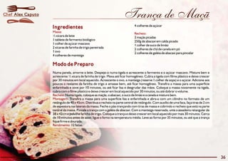 Chef Alex Caputo                                                        Trança de Maçã
                                                                                4 colheres de açúcar
                   Ingredientes
                   Massa:                                                       Recheio:
                   ½ xícara de leite                                            2 maçãs picadas
                   1 tablete de fermento biológico                              250g de abacaxi em calda picado
                   1 colher de açúcar mascavo                                   1 colher de suco de limão
                   2 xícaras de farinha de trigo peneirada                      2 colheres de chá de canela em pó
                   1 ovo                                                        2 colheres de geléia de abacaxi para pincelar
                   4 colheres de manteiga

                   Modo de Preparo
                   Numa panela, amorne o leite. Despeje-o numa tigela e acrescente o fermento e o açúcar mascavo. Misture bem e
                   acrescente ½ xícara de farinha de trigo. Mexa até ficar homogêneo. Cubra a tigela com filme plástico e deixe crescer
                   por 30 minutos em local aquecido. Acrescente o ovo, a manteiga (reserve 1 colher de sopa) e o açúcar. Adicione aos
                   poucos o restante da farinha de trigo e amasse bem, até ficar homogêneo. Transfira a massa para uma superfície
                   enfarinhada e sove por 10 minutos, ou até ficar lisa e desgrudar das mãos. Coloque a massa novamente na tigela,
                   cubra com o filme plástico e deixe crescer em local aquecido por 30 minutos, ou até dobrar o volume.
                   Recheio: Numa tigela, coloque as maçãs, o abacaxi, o suco de limão e a canela e misture bem.
                   Montagem: Transfira a massa para uma superfície lisa e enfarinhada e abra-a com um cilindro no formato de um
                   retângulo de 40 x 45cm. Distribua o recheio na parte central de retângulo. Com auxílio de uma faca, faça tiras de 2 cm
                   de espessura nas laterais da massa. Feche o pão trançando com tiras de massa e cobrindo o recheio que está na parte
                   central da massa. Pincele a trança com a geléia de abacaxi. Com a manteiga reservada, unte a assadeira retangular de
                   38 x 42cm e polvilhe farinha de trigo. Coloque a trança e deixe crescer em local aquecido por mais 30 minutos. Cerca
                   de 10 minutos antes de assar, ligue o forno na temperatura média. Leve ao forno por 35 minutos, ou até que a trança
                   fique firme e dourada.
                   Rendimento: 12 fatias.




                                                                                                                                            36
 