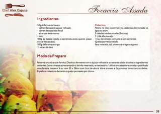 Chef Alex Caputo                                                       Focaccia Assada
                   Ingredientes
                   50g de fermento fresco                                      Cobertura:
                   1 colher de sopa de açúcar refinado                         Aliche no óleo escorrido ou calabresa aferventada na
                   1 colher de sopa rasa de sal                                água ou atum.
                   1 xícara de leite morno                                     2 cebolas médias picadas (1 xícara)
                   1 ovo                                                       1 ½ de alho socado
                   400g de batata cozida e espremida ainda quente (pesar       ½ kg. de tomates com pele e sem sementes
                   crua e descascada)                                          Queijo parmesão ralado
                   500g de farinha de trigo                                    Noz moscada, sal, pimenta e orégano a gosto
                   ½ xícara de óleo


                   Modo de Preparo
                   Reserve uma xícara de farinha. Disolva o fermento com o açúcar refinado e acrescente o leite e todos os ingredientes
                   restantes. Sove a massa acrescentando a farinha reservada, se necessário. Utilize uma assadeira untada e polvilhada
                   com farinha, número 3 ou com 35 x 28cm com 3cm de altura. Abra a massa e faça muitos furos com os dedos.
                   Espalhe a cobertura deixando o queijo parmesão por último.




                                                                                                                                          38
 