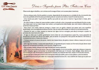 Chef Alex Caputo                 Dicas e Segredos para Pães Feitos em Casa
                   Observando alguns detalhes, com certeza você conseguirá fazer com sucesso pães irresistíveis:

                   - Nunca coloque toda a farinha pedida na receita, dependendo da temperatura e umidade do dia, do tamanho dos
                   ovos e da qualidade da farinha essa quantidade pode ser excessiva tornando a massa firme demais (dura).
                   - Uma receita que pede 1 kg de farinha significa que pode ser que use no máximo 1 kg pra fazer a massa, abrir,
                   enrolar, etc.
                   - As mãos úmidas ou cheias de massa também podem confundir e dar a impressão que está faltando farinha no pão,
                   mas, basta estar com as mãos limpas, bem secas e, principalmente enfarinhadas, que você notará a diferença nas
                   próximas massas que fizer.
                   - Para iniciar uma massa, deve-se começar a mexer com um garfo e depois que passar para uma superfície
                   enfarinhada, com uma espátula envolta em farinha. Usar as mãos enfarinhadas, só mesmo no momento de sovar.
                   - Quando for usar a s mãos, aqueça as mesmas com água morna e enxugue, pois elas já começam a ajudar no
                   processo de crescimento da massa.
                   - A água ou leite que é pedido geralmente morno deve ter uma temperatura quase fria, nunca passando da
                   temperatura do leite que damos aos bebês, pois se estiver um pouquinho mais quente ele destrói o fermento e,
                   conseqüentemente, a massa não crescerá.
                   - Coloque sempre um pouco de açúcar, mesmo nas massas doces, ela ajuda a crescer e deixa a massa com uma cor
                   mais bonita.
                   - Salvo algumas receitas, e nessas está especificado, os ingredientes para massas com fermento de pão devem estar
                   sempre em temperatura ambiente, como os ovos, margarina, etc.
                   - Para a massa crescer, coloque-a em lugar fechado sem vento e aquecido.
                   - Pode ser em forno comum já morno, mas com o fogo apagado, ou no microondas, nesse caso coloque a massa em
                   vasilha tampada, ligue o microondas na temperatura mais baixa por 3 minutos. Após desligar, deixe dentro do
                   microondas por mais 10 minutos e a massa estará crescida, se a massa for bem leve, nesses 3 minutos ela crescerá.
                   - Sempre tampe a massa para crescer com a tampa hermética da vasilha, pano ou saco plástico, pois é excelente.
                   · O velho truque da vovó para saber se a massa está crescida funciona sim, mas a bolinha de massa que se põe num




                                                                                                                                       05
 